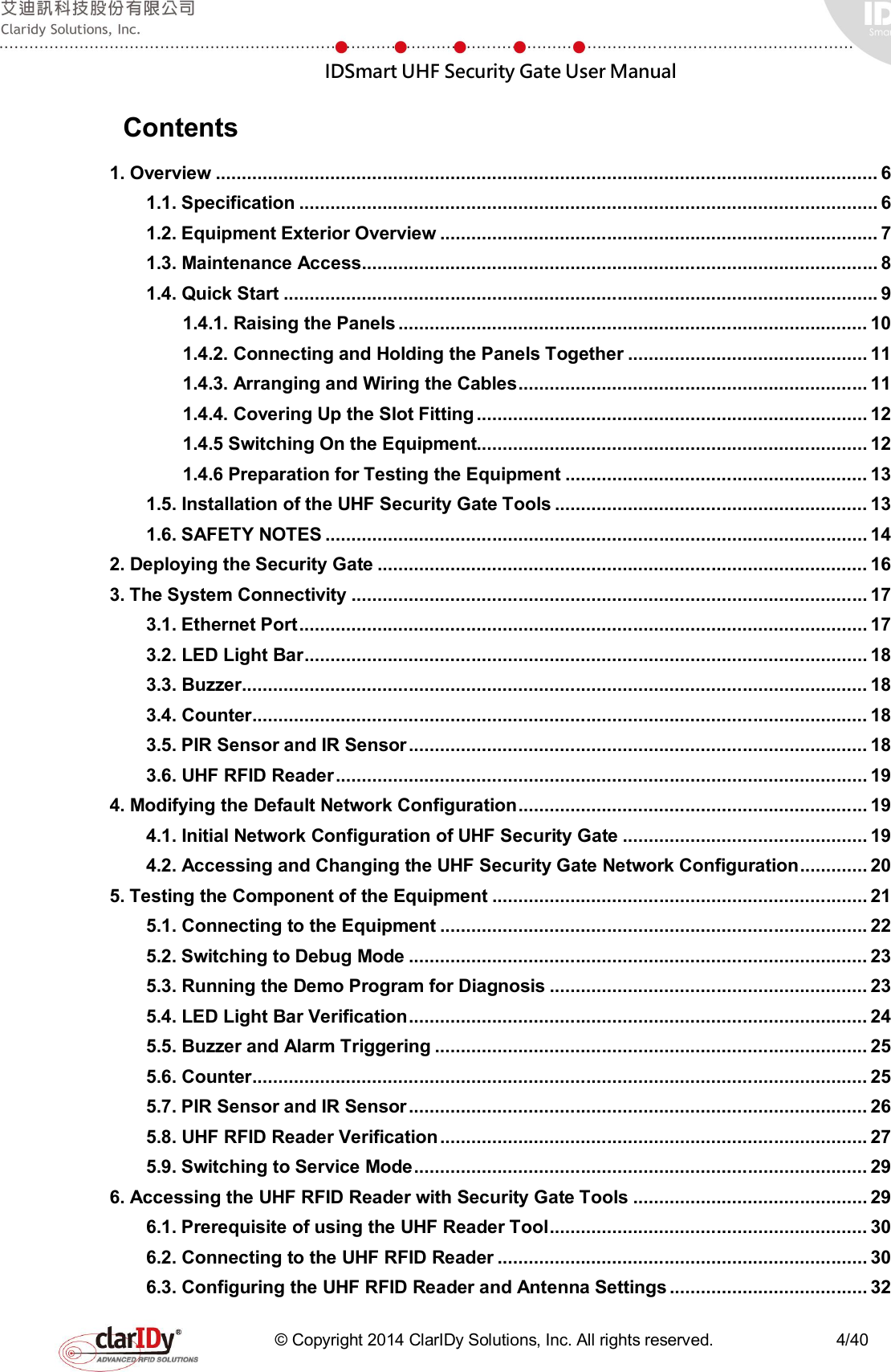  IDSmart UHF Security Gate User Manual   © Copyright 2014 ClarIDy Solutions, Inc. All rights reserved.                              4/40   Contents 1. Overview ............................................................................................................................... 6 1.1. Specification ............................................................................................................... 6 1.2. Equipment Exterior Overview .................................................................................... 7 1.3. Maintenance Access ................................................................................................... 8 1.4. Quick Start .................................................................................................................. 9 1.4.1. Raising the Panels .......................................................................................... 10 1.4.2. Connecting and Holding the Panels Together .............................................. 11 1.4.3. Arranging and Wiring the Cables ................................................................... 11 1.4.4. Covering Up the Slot Fitting ........................................................................... 12 1.4.5 Switching On the Equipment........................................................................... 12 1.4.6 Preparation for Testing the Equipment .......................................................... 13 1.5. Installation of the UHF Security Gate Tools ............................................................ 13 1.6. SAFETY NOTES ........................................................................................................ 14 2. Deploying the Security Gate .............................................................................................. 16 3. The System Connectivity ................................................................................................... 17 3.1. Ethernet Port ............................................................................................................. 17 3.2. LED Light Bar ............................................................................................................ 18 3.3. Buzzer ........................................................................................................................ 18 3.4. Counter ...................................................................................................................... 18 3.5. PIR Sensor and IR Sensor ........................................................................................ 18 3.6. UHF RFID Reader ...................................................................................................... 19 4. Modifying the Default Network Configuration ................................................................... 19 4.1. Initial Network Configuration of UHF Security Gate ............................................... 19 4.2. Accessing and Changing the UHF Security Gate Network Configuration ............. 20 5. Testing the Component of the Equipment ........................................................................ 21 5.1. Connecting to the Equipment .................................................................................. 22 5.2. Switching to Debug Mode ........................................................................................ 23 5.3. Running the Demo Program for Diagnosis ............................................................. 23 5.4. LED Light Bar Verification ........................................................................................ 24 5.5. Buzzer and Alarm Triggering ................................................................................... 25 5.6. Counter ...................................................................................................................... 25 5.7. PIR Sensor and IR Sensor ........................................................................................ 26 5.8. UHF RFID Reader Verification .................................................................................. 27 5.9. Switching to Service Mode ....................................................................................... 29 6. Accessing the UHF RFID Reader with Security Gate Tools ............................................. 29 6.1. Prerequisite of using the UHF Reader Tool ............................................................. 30 6.2. Connecting to the UHF RFID Reader ....................................................................... 30 6.3. Configuring the UHF RFID Reader and Antenna Settings ...................................... 32 