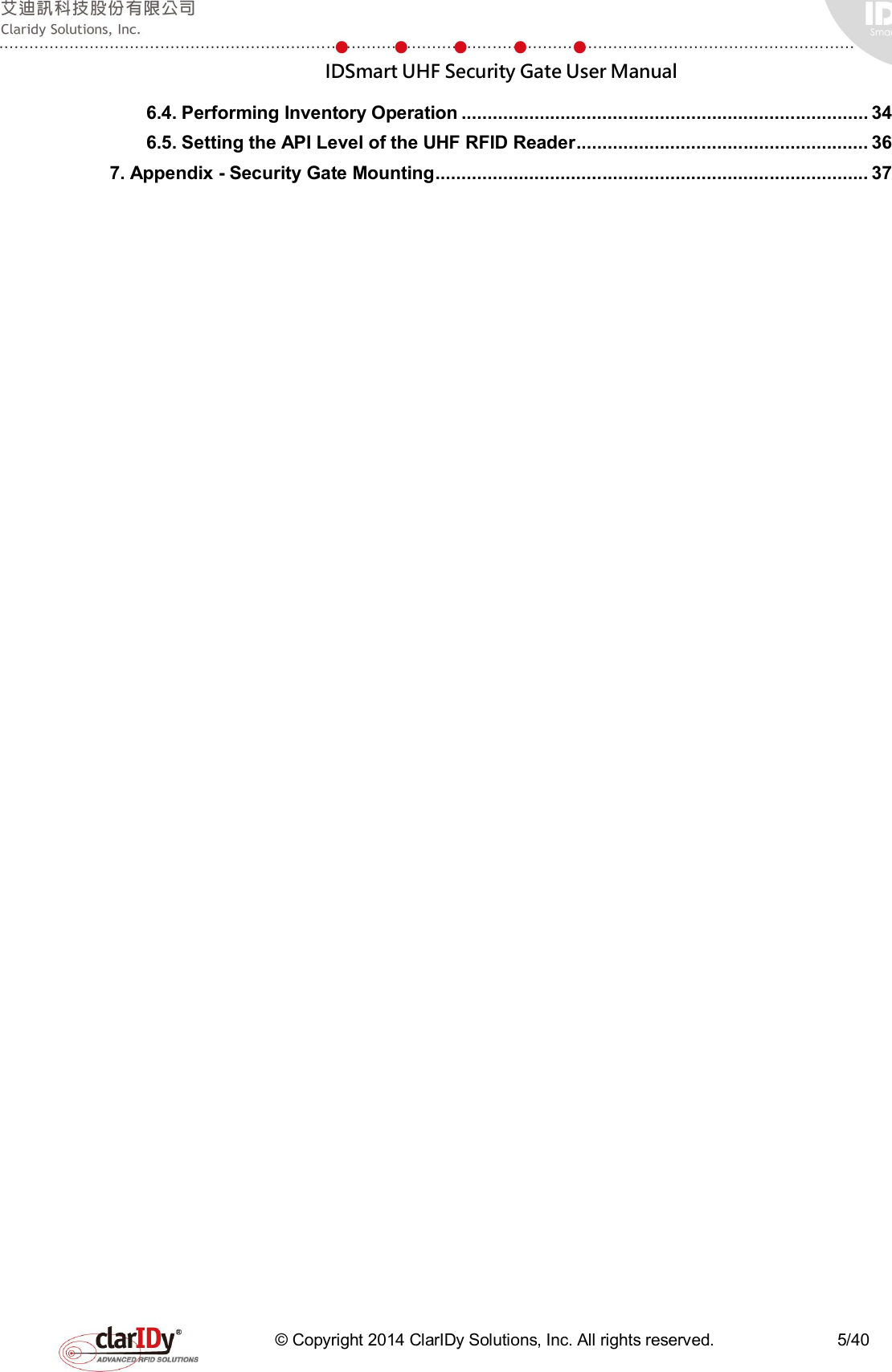  IDSmart UHF Security Gate User Manual   © Copyright 2014 ClarIDy Solutions, Inc. All rights reserved.                              5/40 6.4. Performing Inventory Operation .............................................................................. 34 6.5. Setting the API Level of the UHF RFID Reader ........................................................ 36 7. Appendix - Security Gate Mounting ................................................................................... 37  