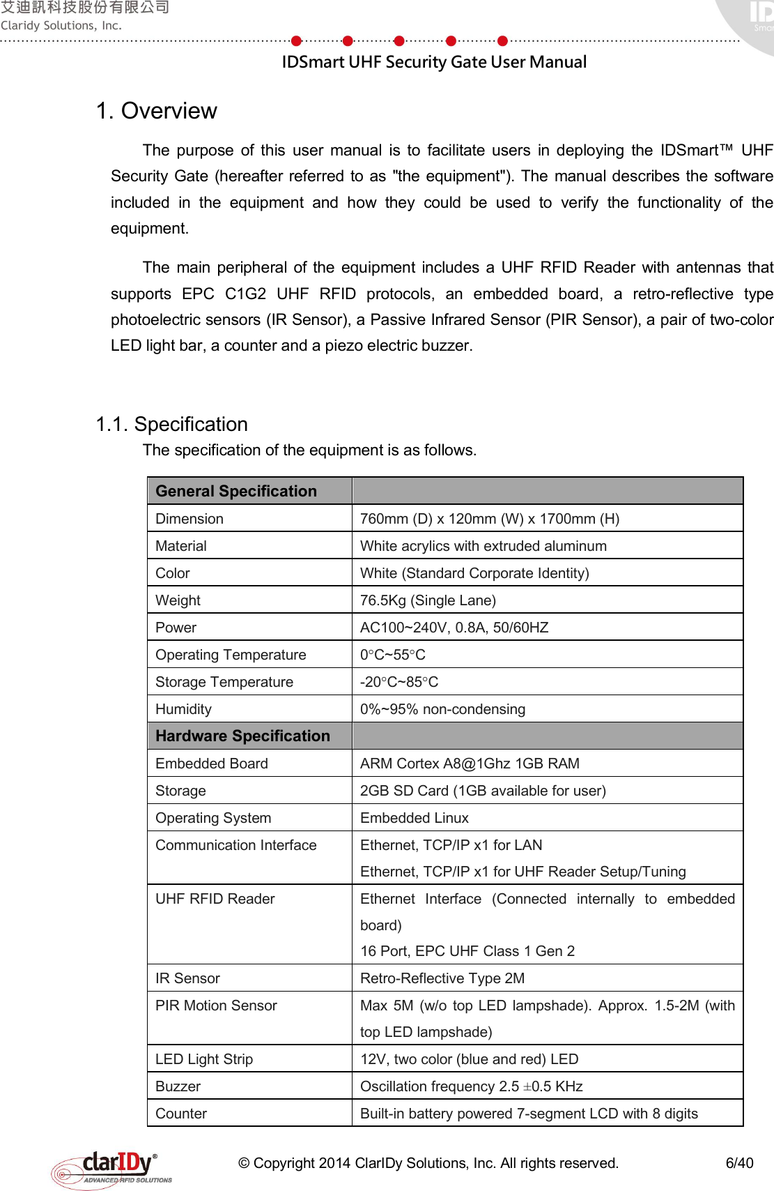  IDSmart UHF Security Gate User Manual   © Copyright 2014 ClarIDy Solutions, Inc. All rights reserved.                              6/40 1. Overview The  purpose  of  this  user  manual  is  to  facilitate  users  in  deploying  the  IDSmart™  UHF Security Gate (hereafter referred to  as &quot;the equipment&quot;). The manual describes the software included  in  the  equipment  and  how  they  could  be  used  to  verify  the  functionality  of  the equipment. The  main  peripheral  of  the  equipment  includes  a  UHF RFID  Reader  with antennas that supports  EPC  C1G2  UHF  RFID  protocols,  an  embedded  board,  a  retro-reflective  type photoelectric sensors (IR Sensor), a Passive Infrared Sensor (PIR Sensor), a pair of two-color LED light bar, a counter and a piezo electric buzzer.  1.1. Specification The specification of the equipment is as follows.   General Specification   Dimension  760mm (D) x 120mm (W) x 1700mm (H) Material  White acrylics with extruded aluminum Color  White (Standard Corporate Identity) Weight  76.5Kg (Single Lane) Power  AC100~240V, 0.8A, 50/60HZ Operating Temperature  0°C~55°C Storage Temperature  -20°C~85°C Humidity  0%~95% non-condensing Hardware Specification   Embedded Board  ARM Cortex A8@1Ghz 1GB RAM Storage  2GB SD Card (1GB available for user) Operating System  Embedded Linux Communication Interface  Ethernet, TCP/IP x1 for LAN Ethernet, TCP/IP x1 for UHF Reader Setup/Tuning UHF RFID Reader  Ethernet  Interface  (Connected  internally  to  embedded board) 16 Port, EPC UHF Class 1 Gen 2 IR Sensor  Retro-Reflective Type 2M   PIR Motion Sensor  Max  5M (w/o  top  LED lampshade).  Approx.  1.5-2M (with top LED lampshade)   LED Light Strip  12V, two color (blue and red) LED Buzzer  Oscillation frequency 2.5 ±0.5 KHz Counter  Built-in battery powered 7-segment LCD with 8 digits 