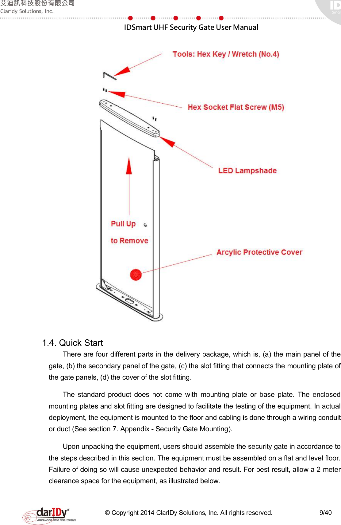  IDSmart UHF Security Gate User Manual   © Copyright 2014 ClarIDy Solutions, Inc. All rights reserved.                              9/40   1.4. Quick Start   There are four different parts in the delivery package, which is, (a) the main panel of the gate, (b) the secondary panel of the gate, (c) the slot fitting that connects the mounting plate of the gate panels, (d) the cover of the slot fitting. The  standard  product  does  not  come  with  mounting  plate  or  base  plate.  The  enclosed mounting plates and slot fitting are designed to facilitate the testing of the equipment. In actual deployment, the equipment is mounted to the floor and cabling is done through a wiring conduit or duct (See section 7. Appendix - Security Gate Mounting). Upon unpacking the equipment, users should assemble the security gate in accordance to the steps described in this section. The equipment must be assembled on a flat and level floor. Failure of doing so will cause unexpected behavior and result. For best result, allow a 2 meter clearance space for the equipment, as illustrated below.   