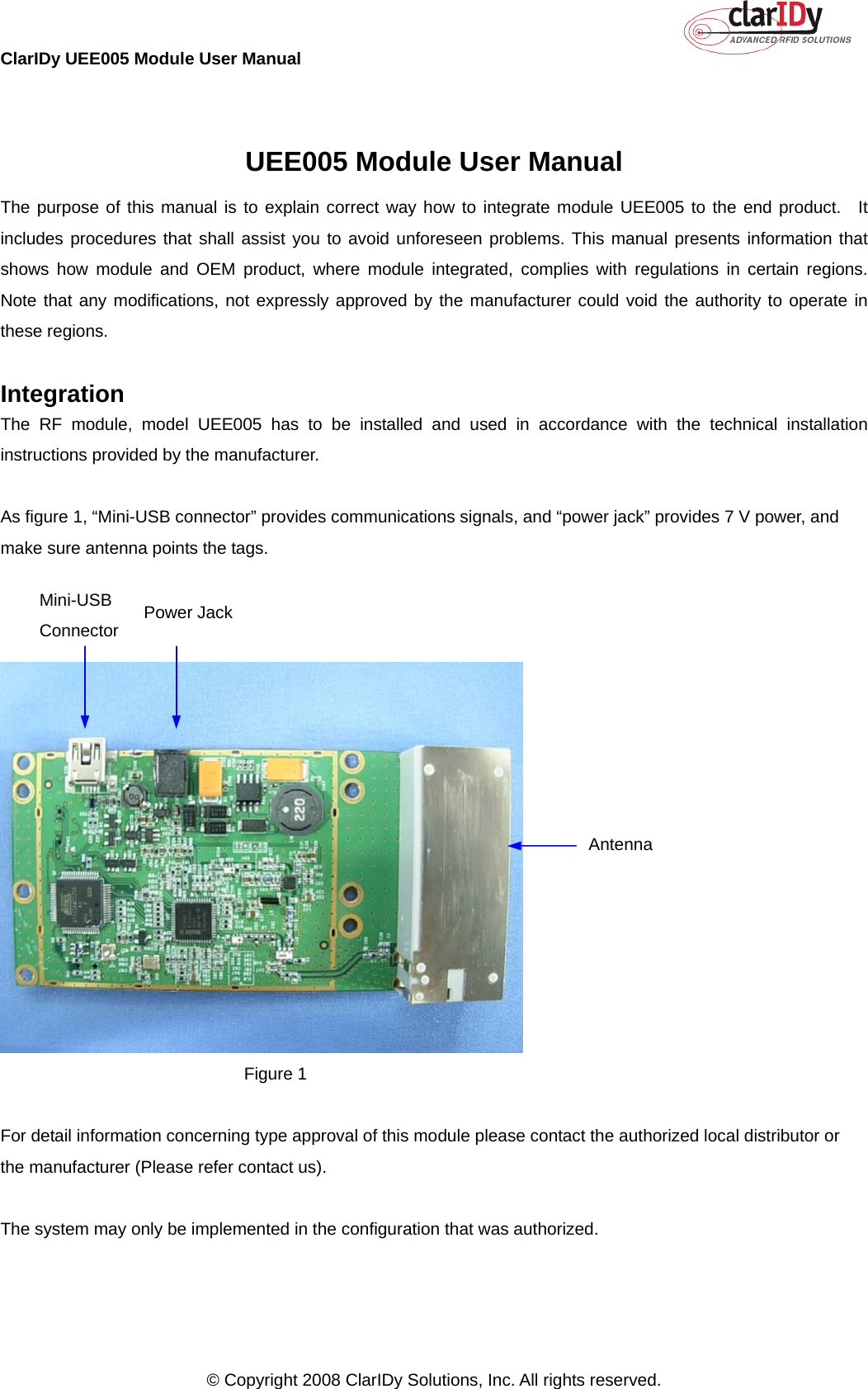 ClarIDy UEE005 Module User Manual     © Copyright 2008 ClarIDy Solutions, Inc. All rights reserved.   UEE005 Module User Manual The purpose of this manual is to explain correct way how to integrate module UEE005 to the end product.  It includes procedures that shall assist you to avoid unforeseen problems. This manual presents information that shows how module and OEM product, where module integrated, complies with regulations in certain regions.  Note that any modifications, not expressly approved by the manufacturer could void the authority to operate in these regions.  Integration The RF module, model UEE005 has to be installed and used in accordance with the technical installation instructions provided by the manufacturer.  As figure 1, “Mini-USB connector” provides communications signals, and “power jack” provides 7 V power, and make sure antenna points the tags.     Figure 1  For detail information concerning type approval of this module please contact the authorized local distributor or the manufacturer (Please refer contact us).  The system may only be implemented in the configuration that was authorized.  Antenna  Mini-USB Connector  Power Jack