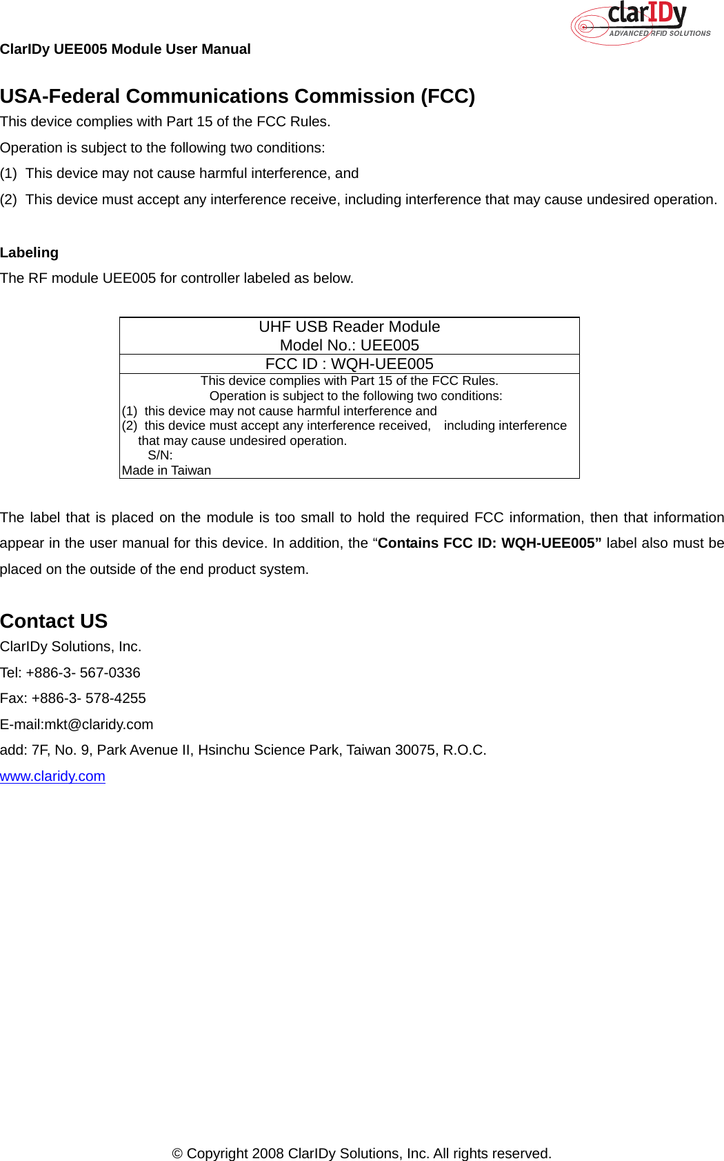 ClarIDy UEE005 Module User Manual     © Copyright 2008 ClarIDy Solutions, Inc. All rights reserved.   USA-Federal Communications Commission (FCC) This device complies with Part 15 of the FCC Rules. Operation is subject to the following two conditions: (1)  This device may not cause harmful interference, and (2)  This device must accept any interference receive, including interference that may cause undesired operation.  Labeling The RF module UEE005 for controller labeled as below.     UHF USB Reader Module Model No.: UEE005 FCC ID : WQH-UEE005  This device complies with Part 15 of the FCC Rules.     Operation is subject to the following two conditions: (1)   this device may not cause harmful interference and (2)   this device must accept any interference received,  including interference that may cause undesired operation.     S/N:                                                               Made in Taiwan  The label that is placed on the module is too small to hold the required FCC information, then that information appear in the user manual for this device. In addition, the “Contains FCC ID: WQH-UEE005” label also must be placed on the outside of the end product system.  Contact US ClarIDy Solutions, Inc. Tel: +886-3- 567-0336 Fax: +886-3- 578-4255 E-mail:mkt@claridy.com add: 7F, No. 9, Park Avenue II, Hsinchu Science Park, Taiwan 30075, R.O.C. www.claridy.com 