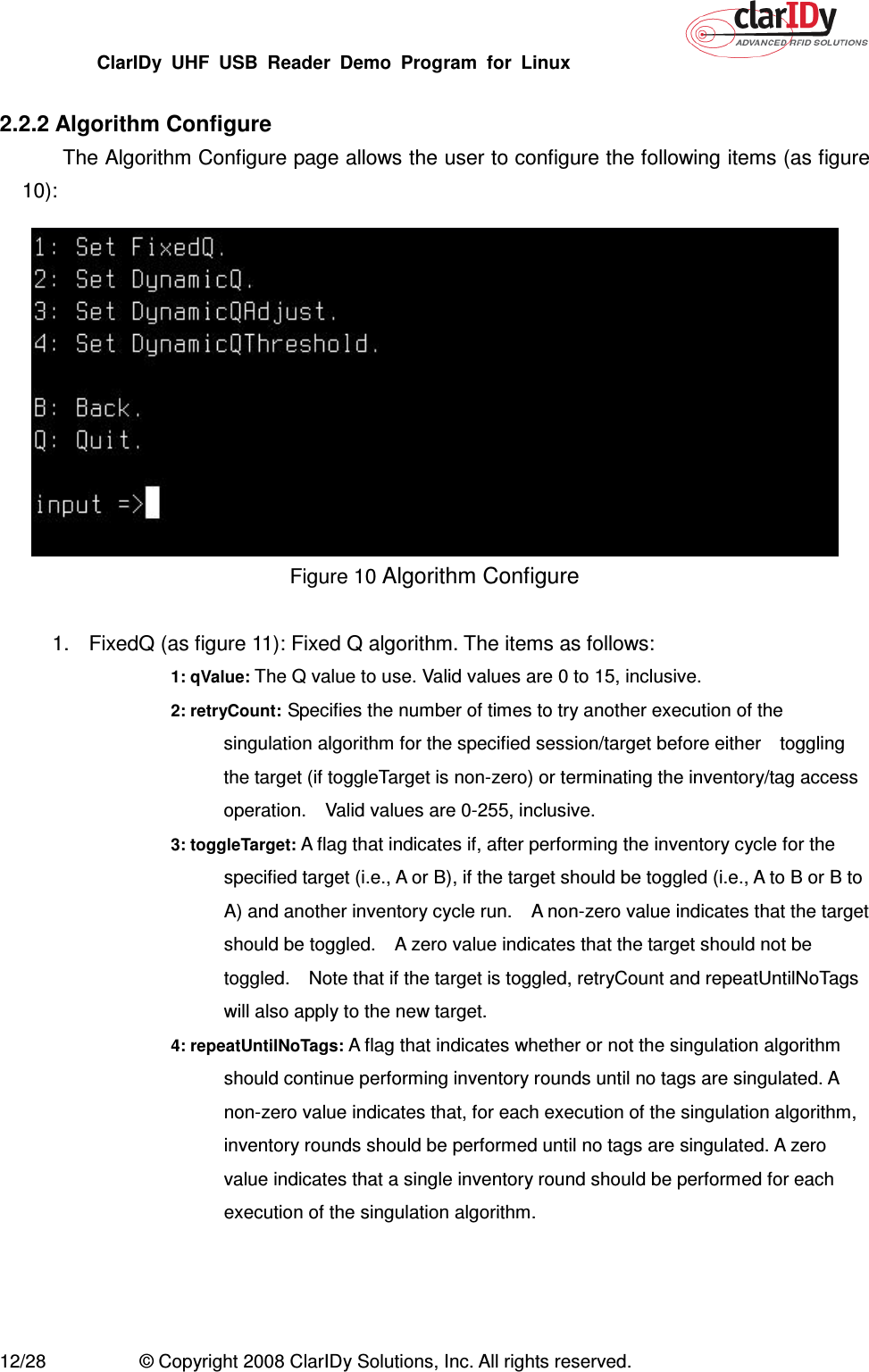 ClarIDy  UHF  USB  Reader  Demo  Program  for  Linux   12/28  © Copyright 2008 ClarIDy Solutions, Inc. All rights reserved.  2.2.2 Algorithm Configure The Algorithm Configure page allows the user to configure the following items (as figure 10):  Figure 10 Algorithm Configure  1.  FixedQ (as figure 11): Fixed Q algorithm. The items as follows: 1: qValue: The Q value to use. Valid values are 0 to 15, inclusive. 2: retryCount: Specifies the number of times to try another execution of the singulation algorithm for the specified session/target before either    toggling the target (if toggleTarget is non-zero) or terminating the inventory/tag access operation.    Valid values are 0-255, inclusive. 3: toggleTarget: A flag that indicates if, after performing the inventory cycle for the specified target (i.e., A or B), if the target should be toggled (i.e., A to B or B to A) and another inventory cycle run.    A non-zero value indicates that the target should be toggled.    A zero value indicates that the target should not be toggled.    Note that if the target is toggled, retryCount and repeatUntilNoTags will also apply to the new target. 4: repeatUntilNoTags: A flag that indicates whether or not the singulation algorithm should continue performing inventory rounds until no tags are singulated. A non-zero value indicates that, for each execution of the singulation algorithm, inventory rounds should be performed until no tags are singulated. A zero value indicates that a single inventory round should be performed for each execution of the singulation algorithm.  