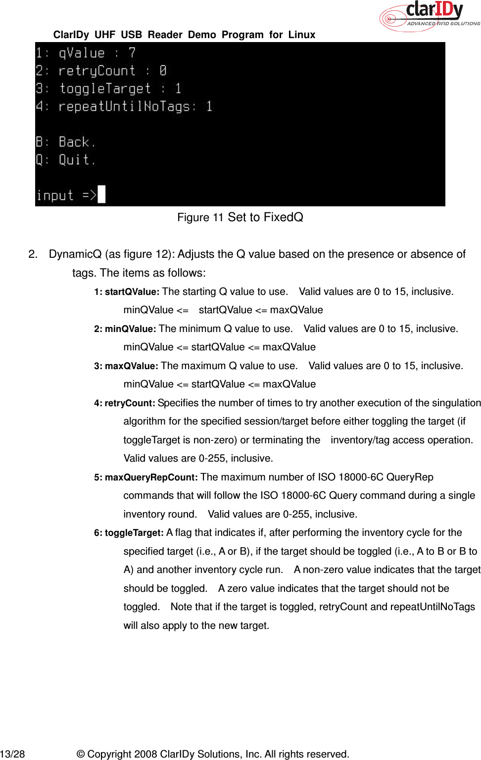 ClarIDy  UHF  USB  Reader  Demo  Program  for  Linux   13/28  © Copyright 2008 ClarIDy Solutions, Inc. All rights reserved.  Figure 11 Set to FixedQ  2.  DynamicQ (as figure 12): Adjusts the Q value based on the presence or absence of tags. The items as follows: 1: startQValue: The starting Q value to use.    Valid values are 0 to 15, inclusive.   minQValue &lt;=    startQValue &lt;= maxQValue 2: minQValue: The minimum Q value to use.    Valid values are 0 to 15, inclusive.   minQValue &lt;= startQValue &lt;= maxQValue 3: maxQValue: The maximum Q value to use.    Valid values are 0 to 15, inclusive. minQValue &lt;= startQValue &lt;= maxQValue 4: retryCount: Specifies the number of times to try another execution of the singulation algorithm for the specified session/target before either toggling the target (if toggleTarget is non-zero) or terminating the    inventory/tag access operation. Valid values are 0-255, inclusive. 5: maxQueryRepCount: The maximum number of ISO 18000-6C QueryRep commands that will follow the ISO 18000-6C Query command during a single inventory round.    Valid values are 0-255, inclusive. 6: toggleTarget: A flag that indicates if, after performing the inventory cycle for the specified target (i.e., A or B), if the target should be toggled (i.e., A to B or B to A) and another inventory cycle run.    A non-zero value indicates that the target should be toggled.    A zero value indicates that the target should not be toggled.    Note that if the target is toggled, retryCount and repeatUntilNoTags will also apply to the new target. 