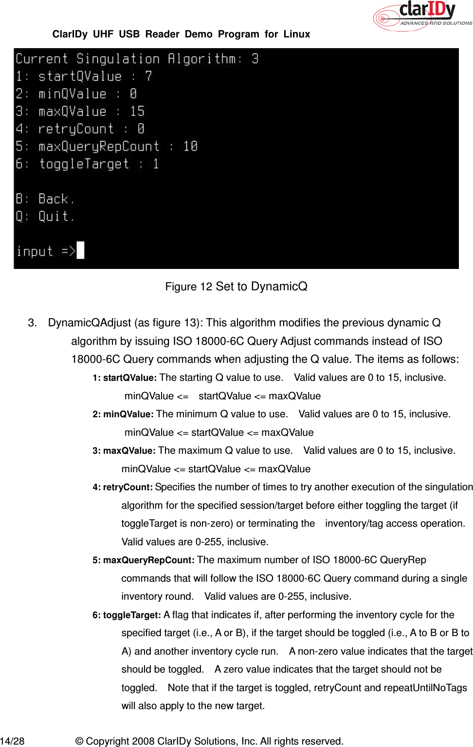 ClarIDy  UHF  USB  Reader  Demo  Program  for  Linux   14/28  © Copyright 2008 ClarIDy Solutions, Inc. All rights reserved.  Figure 12 Set to DynamicQ  3.  DynamicQAdjust (as figure 13): This algorithm modifies the previous dynamic Q algorithm by issuing ISO 18000-6C Query Adjust commands instead of ISO 18000-6C Query commands when adjusting the Q value. The items as follows: 1: startQValue: The starting Q value to use.    Valid values are 0 to 15, inclusive.   minQValue &lt;=    startQValue &lt;= maxQValue 2: minQValue: The minimum Q value to use.    Valid values are 0 to 15, inclusive.   minQValue &lt;= startQValue &lt;= maxQValue 3: maxQValue: The maximum Q value to use.    Valid values are 0 to 15, inclusive. minQValue &lt;= startQValue &lt;= maxQValue 4: retryCount: Specifies the number of times to try another execution of the singulation algorithm for the specified session/target before either toggling the target (if toggleTarget is non-zero) or terminating the    inventory/tag access operation. Valid values are 0-255, inclusive. 5: maxQueryRepCount: The maximum number of ISO 18000-6C QueryRep commands that will follow the ISO 18000-6C Query command during a single inventory round.    Valid values are 0-255, inclusive. 6: toggleTarget: A flag that indicates if, after performing the inventory cycle for the specified target (i.e., A or B), if the target should be toggled (i.e., A to B or B to A) and another inventory cycle run.    A non-zero value indicates that the target should be toggled.    A zero value indicates that the target should not be toggled.    Note that if the target is toggled, retryCount and repeatUntilNoTags will also apply to the new target.  