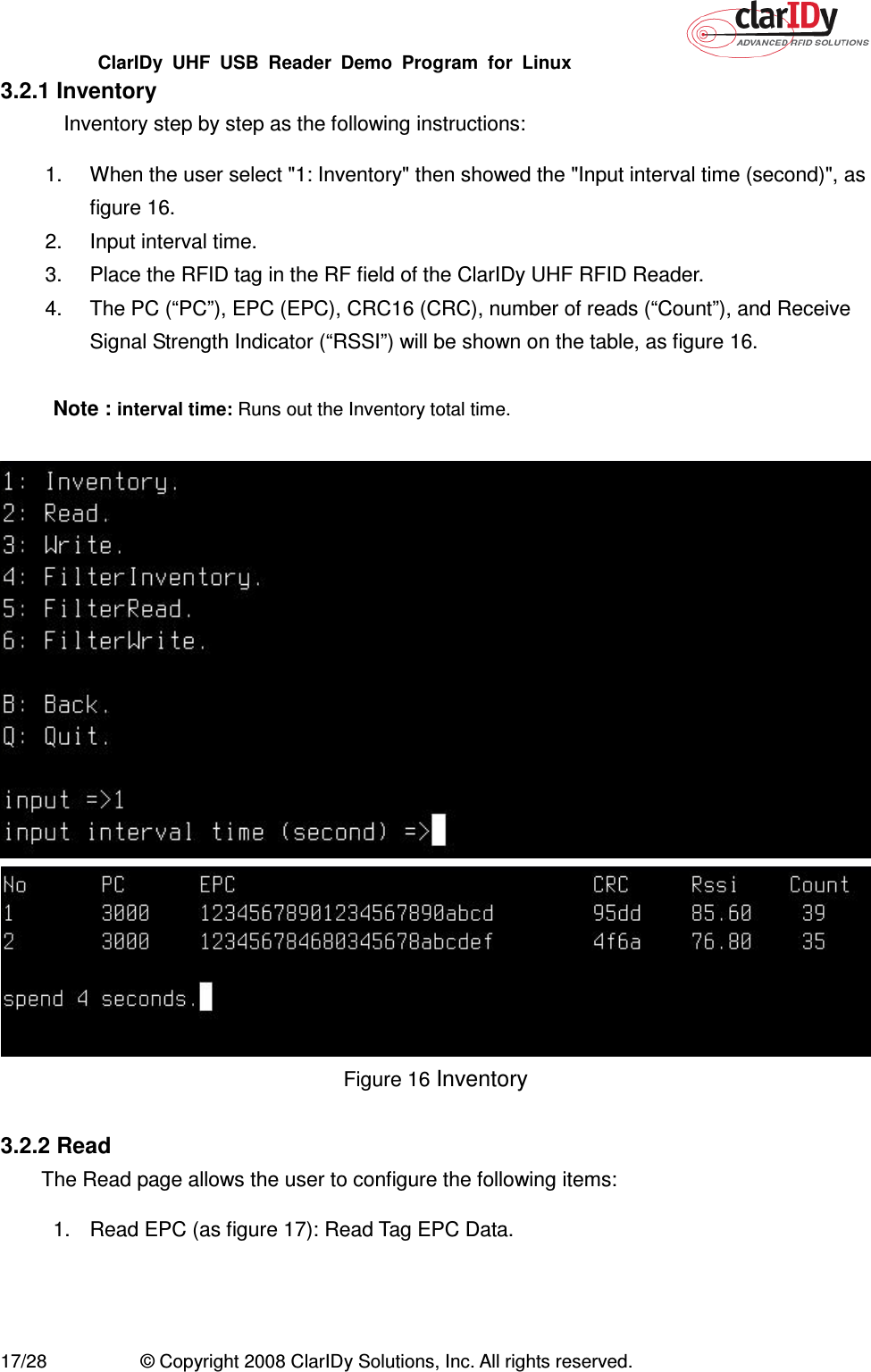 ClarIDy  UHF  USB  Reader  Demo  Program  for  Linux   17/28  © Copyright 2008 ClarIDy Solutions, Inc. All rights reserved. 3.2.1 Inventory Inventory step by step as the following instructions: 1.  When the user select &quot;1: Inventory&quot; then showed the &quot;Input interval time (second)&quot;, as figure 16. 2.  Input interval time. 3.  Place the RFID tag in the RF field of the ClarIDy UHF RFID Reader. 4.  The PC (“PC”), EPC (EPC), CRC16 (CRC), number of reads (“Count”), and Receive Signal Strength Indicator (“RSSI”) will be shown on the table, as figure 16.  Note : interval time: Runs out the Inventory total time.    Figure 16 Inventory  3.2.2 Read The Read page allows the user to configure the following items: 1.  Read EPC (as figure 17): Read Tag EPC Data. 