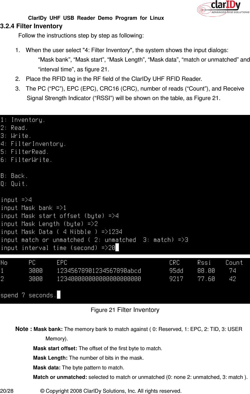 ClarIDy  UHF  USB  Reader  Demo  Program  for  Linux   20/28  © Copyright 2008 ClarIDy Solutions, Inc. All rights reserved. 3.2.4 Filter Inventory Follow the instructions step by step as following: 1.  When the user select &quot;4: Filter Inventory&quot;, the system shows the input dialogs:   “Mask bank”, “Mask start”, “Mask Length”, “Mask data”, “match or unmatched” and “interval time”, as figure 21. 2.  Place the RFID tag in the RF field of the ClarIDy UHF RFID Reader. 3.  The PC (“PC”), EPC (EPC), CRC16 (CRC), number of reads (“Count”), and Receive Signal Strength Indicator (“RSSI”) will be shown on the table, as Figure 21.      Figure 21 Filter Inventory  Note : Mask bank: The memory bank to match against ( 0: Reserved, 1: EPC, 2: TID, 3: USER Memory).  Mask start offset: The offset of the first byte to match.   Mask Length: The number of bits in the mask.  Mask data: The byte pattern to match.  Match or unmatched: selected to match or unmatched (0: none 2: unmatched, 3: match ). 