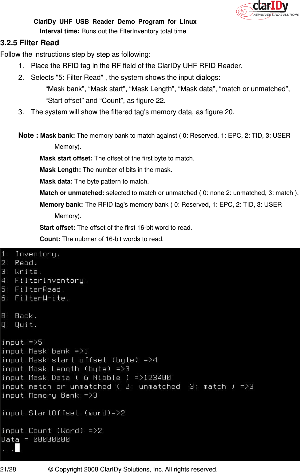 ClarIDy  UHF  USB  Reader  Demo  Program  for  Linux   21/28  © Copyright 2008 ClarIDy Solutions, Inc. All rights reserved.   Interval time: Runs out the FlterInventory total time 3.2.5 Filter Read Follow the instructions step by step as following: 1.  Place the RFID tag in the RF field of the ClarIDy UHF RFID Reader. 2.  Selects &quot;5: Filter Read&quot; , the system shows the input dialogs:           “Mask bank”, “Mask start”, “Mask Length”, “Mask data”, “match or unmatched”, “Start offset” and “Count”, as figure 22. 3.  The system will show the filtered tag’s memory data, as figure 20.  Note : Mask bank: The memory bank to match against ( 0: Reserved, 1: EPC, 2: TID, 3: USER Memory).  Mask start offset: The offset of the first byte to match.  Mask Length: The number of bits in the mask.   Mask data: The byte pattern to match.  Match or unmatched: selected to match or unmatched ( 0: none 2: unmatched, 3: match ).  Memory bank: The RFID tag&apos;s memory bank ( 0: Reserved, 1: EPC, 2: TID, 3: USER Memory).  Start offset: The offset of the first 16-bit word to read.  Count: The nubmer of 16-bit words to read.  