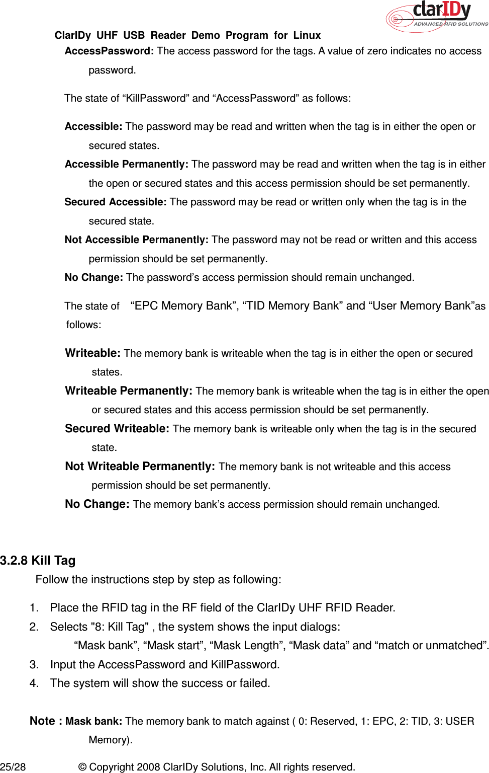 ClarIDy  UHF  USB  Reader  Demo  Program  for  Linux   25/28  © Copyright 2008 ClarIDy Solutions, Inc. All rights reserved.   AccessPassword: The access password for the tags. A value of zero indicates no access password.   The state of “KillPassword” and “AccessPassword” as follows:   Accessible: The password may be read and written when the tag is in either the open or secured states.   Accessible Permanently: The password may be read and written when the tag is in either the open or secured states and this access permission should be set permanently.   Secured Accessible: The password may be read or written only when the tag is in the secured state.   Not Accessible Permanently: The password may not be read or written and this access permission should be set permanently.   No Change: The password’s access permission should remain unchanged.   The state of   “EPC Memory Bank”, “TID Memory Bank” and “User Memory Bank”as follows:   Writeable: The memory bank is writeable when the tag is in either the open or secured states.   Writeable Permanently: The memory bank is writeable when the tag is in either the open or secured states and this access permission should be set permanently.   Secured Writeable: The memory bank is writeable only when the tag is in the secured state.   Not Writeable Permanently: The memory bank is not writeable and this access permission should be set permanently.   No Change: The memory bank’s access permission should remain unchanged.   3.2.8 Kill Tag Follow the instructions step by step as following: 1.  Place the RFID tag in the RF field of the ClarIDy UHF RFID Reader. 2.  Selects &quot;8: Kill Tag&quot; , the system shows the input dialogs:           “Mask bank”, “Mask start”, “Mask Length”, “Mask data” and “match or unmatched”. 3.  Input the AccessPassword and KillPassword. 4.  The system will show the success or failed.  Note : Mask bank: The memory bank to match against ( 0: Reserved, 1: EPC, 2: TID, 3: USER Memory). 