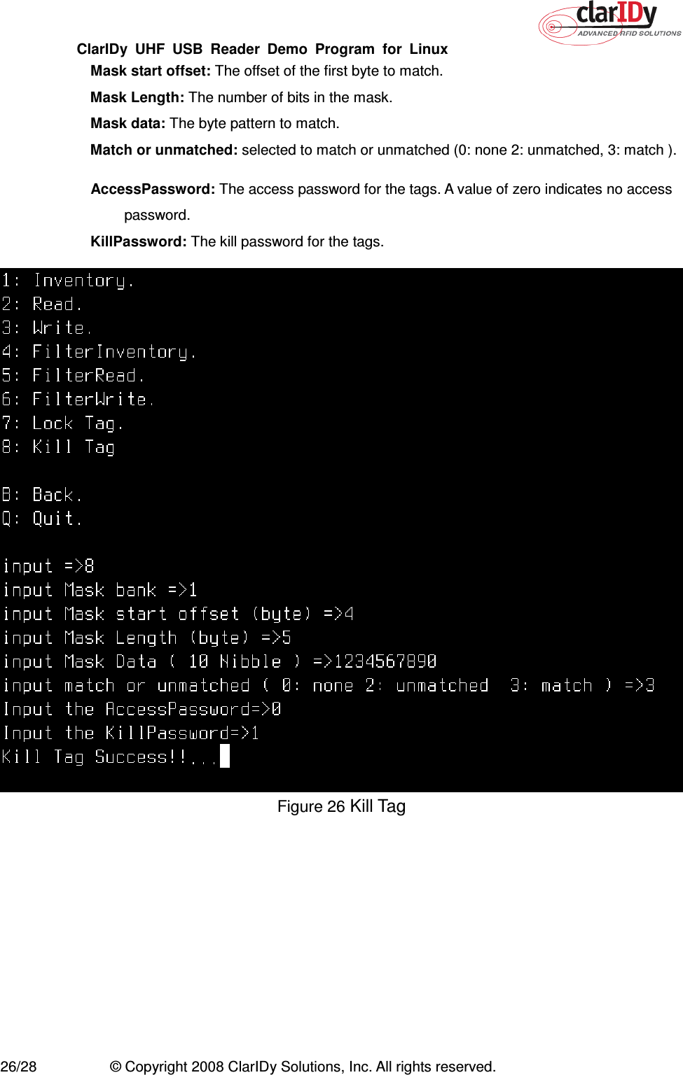 ClarIDy  UHF  USB  Reader  Demo  Program  for  Linux   26/28  © Copyright 2008 ClarIDy Solutions, Inc. All rights reserved.   Mask start offset: The offset of the first byte to match.  Mask Length: The number of bits in the mask.   Mask data: The byte pattern to match.   Match or unmatched: selected to match or unmatched (0: none 2: unmatched, 3: match ).  AccessPassword: The access password for the tags. A value of zero indicates no access password.   KillPassword: The kill password for the tags.  Figure 26 Kill Tag 