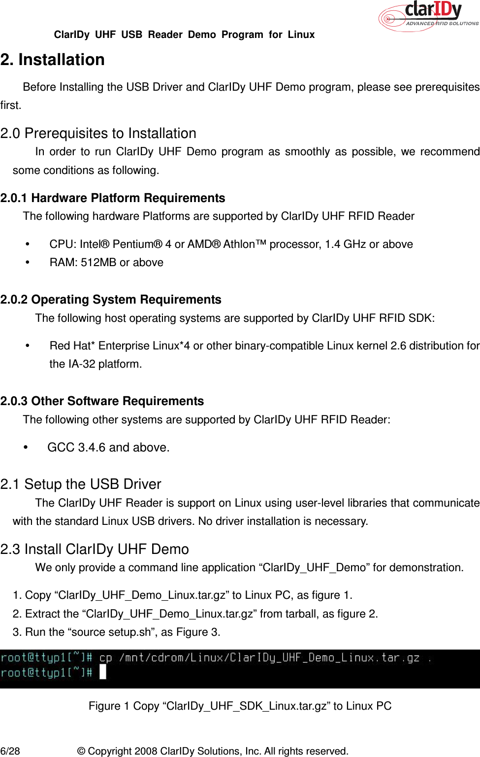 ClarIDy  UHF  USB  Reader  Demo  Program  for  Linux   6/28  © Copyright 2008 ClarIDy Solutions, Inc. All rights reserved. 2. Installation Before Installing the USB Driver and ClarIDy UHF Demo program, please see prerequisites first. 2.0 Prerequisites to Installation In  order  to  run  ClarIDy  UHF  Demo  program  as  smoothly  as  possible,  we  recommend some conditions as following. 2.0.1 Hardware Platform Requirements   The following hardware Platforms are supported by ClarIDy UHF RFID Reader   CPU: Intel® Pentium® 4 or AMD® Athlon™ processor, 1.4 GHz or above   RAM: 512MB or above  2.0.2 Operating System Requirements   The following host operating systems are supported by ClarIDy UHF RFID SDK:   Red Hat* Enterprise Linux*4 or other binary-compatible Linux kernel 2.6 distribution for the IA-32 platform.  2.0.3 Other Software Requirements   The following other systems are supported by ClarIDy UHF RFID Reader:   GCC 3.4.6 and above.  2.1 Setup the USB Driver The ClarIDy UHF Reader is support on Linux using user-level libraries that communicate with the standard Linux USB drivers. No driver installation is necessary. 2.3 Install ClarIDy UHF Demo We only provide a command line application “ClarIDy_UHF_Demo” for demonstration. 1. Copy “ClarIDy_UHF_Demo_Linux.tar.gz” to Linux PC, as figure 1. 2. Extract the “ClarIDy_UHF_Demo_Linux.tar.gz” from tarball, as figure 2.   3. Run the “source setup.sh”, as Figure 3.  Figure 1 Copy “ClarIDy_UHF_SDK_Linux.tar.gz” to Linux PC 