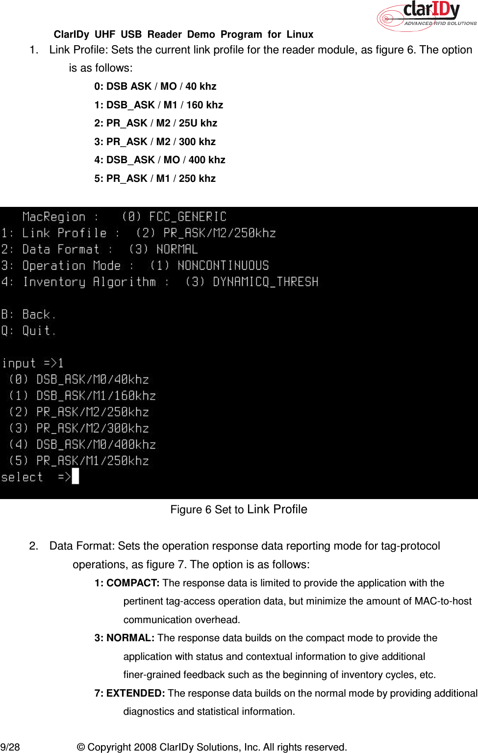 ClarIDy  UHF  USB  Reader  Demo  Program  for  Linux   9/28  © Copyright 2008 ClarIDy Solutions, Inc. All rights reserved. 1.  Link Profile: Sets the current link profile for the reader module, as figure 6. The option is as follows: 0: DSB ASK / MO / 40 khz 1: DSB_ASK / M1 / 160 khz 2: PR_ASK / M2 / 25U khz 3: PR_ASK / M2 / 300 khz 4: DSB_ASK / MO / 400 khz 5: PR_ASK / M1 / 250 khz   Figure 6 Set to Link Profile  2.  Data Format: Sets the operation response data reporting mode for tag-protocol operations, as figure 7. The option is as follows: 1: COMPACT: The response data is limited to provide the application with the pertinent tag-access operation data, but minimize the amount of MAC-to-host communication overhead. 3: NORMAL: The response data builds on the compact mode to provide the application with status and contextual information to give additional finer-grained feedback such as the beginning of inventory cycles, etc. 7: EXTENDED: The response data builds on the normal mode by providing additional diagnostics and statistical information.  