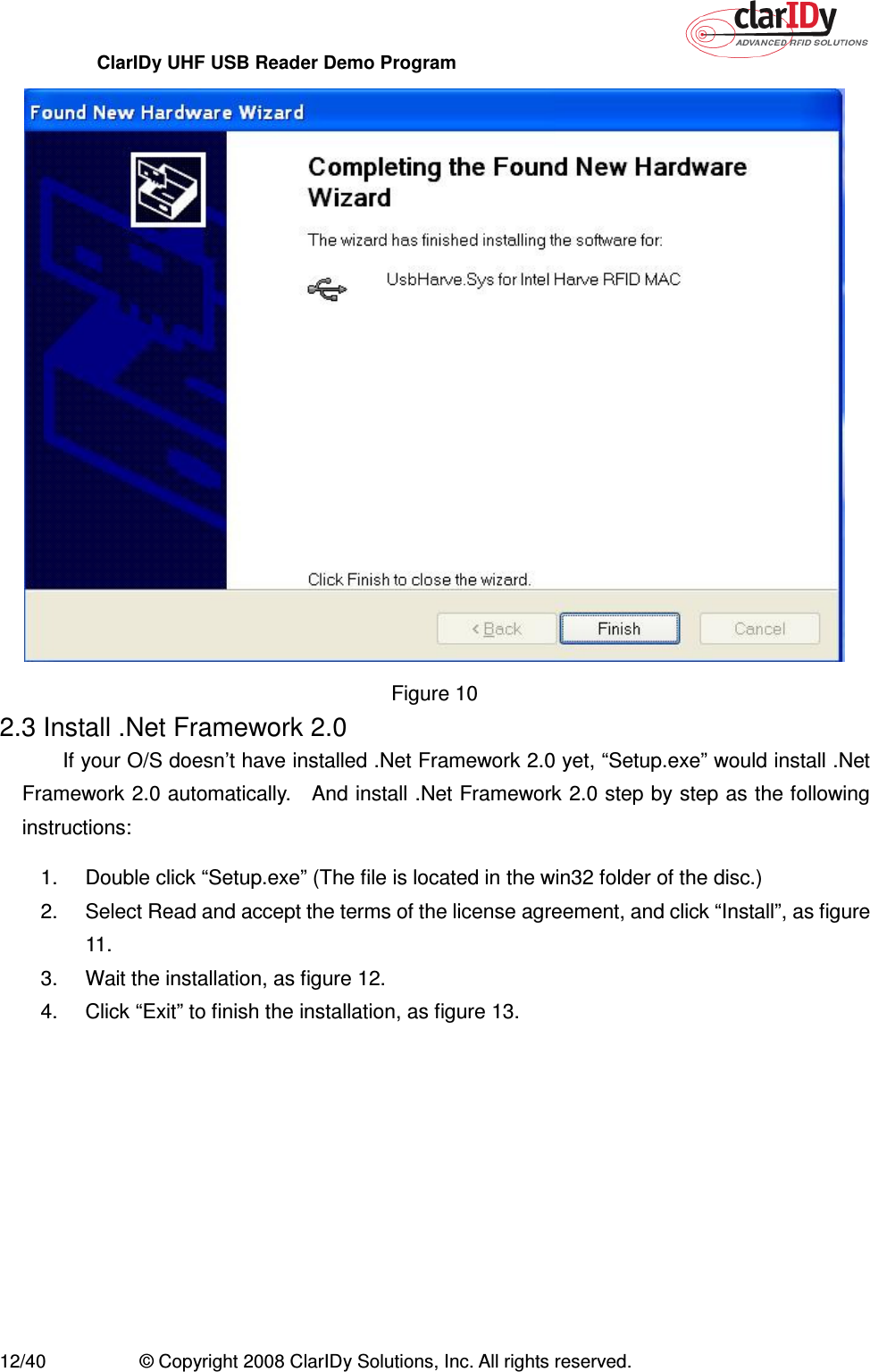 ClarIDy UHF USB Reader Demo Program     12/40  © Copyright 2008 ClarIDy Solutions, Inc. All rights reserved.  Figure 10 2.3 Install .Net Framework 2.0 If your O/S doesn’t have installed .Net Framework 2.0 yet, “Setup.exe” would install .Net Framework 2.0 automatically.    And install .Net Framework 2.0 step by step as the following instructions: 1.  Double click “Setup.exe” (The file is located in the win32 folder of the disc.) 2.  Select Read and accept the terms of the license agreement, and click “Install”, as figure 11. 3.  Wait the installation, as figure 12. 4.  Click “Exit” to finish the installation, as figure 13. 