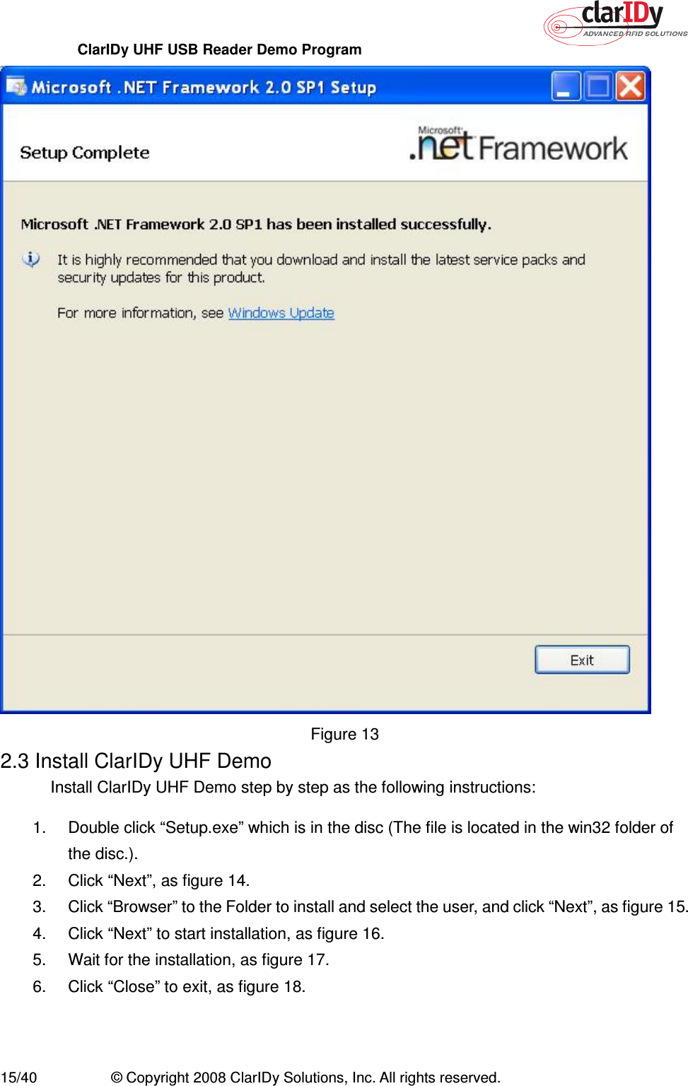 ClarIDy UHF USB Reader Demo Program     15/40  © Copyright 2008 ClarIDy Solutions, Inc. All rights reserved.  Figure 13 2.3 Install ClarIDy UHF Demo Install ClarIDy UHF Demo step by step as the following instructions: 1.  Double click “Setup.exe” which is in the disc (The file is located in the win32 folder of the disc.). 2.  Click “Next”, as figure 14. 3.  Click “Browser” to the Folder to install and select the user, and click “Next”, as figure 15. 4.  Click “Next” to start installation, as figure 16. 5.  Wait for the installation, as figure 17. 6.  Click “Close” to exit, as figure 18. 