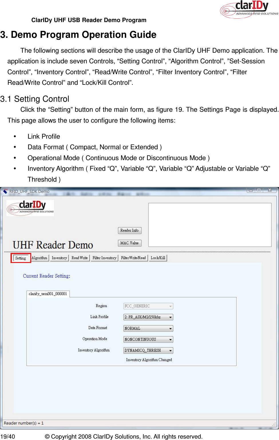 ClarIDy UHF USB Reader Demo Program     19/40  © Copyright 2008 ClarIDy Solutions, Inc. All rights reserved. 3. Demo Program Operation Guide The following sections will describe the usage of the ClarIDy UHF Demo application. The application is include seven Controls, “Setting Control”, “Algorithm Control”, ”Set-Session Control”, “Inventory Control”, “Read/Write Control”, “Filter Inventory Control”, “Filter Read/Write Control” and “Lock/Kill Control”. 3.1 Setting Control Click the “Setting” button of the main form, as figure 19. The Settings Page is displayed. This page allows the user to configure the following items:   Link Profile     Data Format ( Compact, Normal or Extended )   Operational Mode ( Continuous Mode or Discontinuous Mode )   Inventory Algorithm ( Fixed “Q”, Variable “Q”, Variable “Q” Adjustable or Variable “Q” Threshold )    