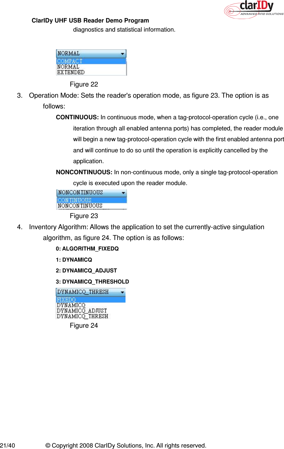 ClarIDy UHF USB Reader Demo Program     21/40  © Copyright 2008 ClarIDy Solutions, Inc. All rights reserved. diagnostics and statistical information.   Figure 22 3.  Operation Mode: Sets the reader&apos;s operation mode, as figure 23. The option is as follows: CONTINUOUS: In continuous mode, when a tag-protocol-operation cycle (i.e., one iteration through all enabled antenna ports) has completed, the reader module will begin a new tag-protocol-operation cycle with the first enabled antenna port and will continue to do so until the operation is explicitly cancelled by the application. NONCONTINUOUS: In non-continuous mode, only a single tag-protocol-operation cycle is executed upon the reader module.  Figure 23 4.  Inventory Algorithm: Allows the application to set the currently-active singulation algorithm, as figure 24. The option is as follows: 0: ALGORITHM_FIXEDQ   1: DYNAMICQ   2: DYNAMICQ_ADJUST   3: DYNAMICQ_THRESHOLD  Figure 24   