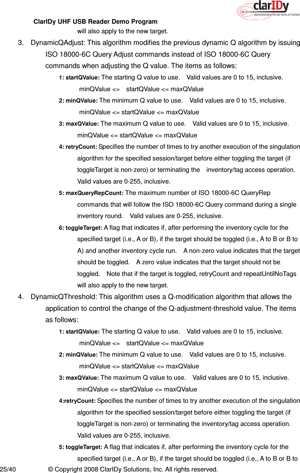 ClarIDy UHF USB Reader Demo Program     25/40  © Copyright 2008 ClarIDy Solutions, Inc. All rights reserved. will also apply to the new target. 3.  DynamicQAdjust: This algorithm modifies the previous dynamic Q algorithm by issuing ISO 18000-6C Query Adjust commands instead of ISO 18000-6C Query commands when adjusting the Q value. The items as follows: 1: startQValue: The starting Q value to use.    Valid values are 0 to 15, inclusive.   minQValue &lt;=    startQValue &lt;= maxQValue 2: minQValue: The minimum Q value to use.    Valid values are 0 to 15, inclusive.   minQValue &lt;= startQValue &lt;= maxQValue 3: maxQValue: The maximum Q value to use.    Valid values are 0 to 15, inclusive. minQValue &lt;= startQValue &lt;= maxQValue 4: retryCount: Specifies the number of times to try another execution of the singulation algorithm for the specified session/target before either toggling the target (if toggleTarget is non-zero) or terminating the    inventory/tag access operation. Valid values are 0-255, inclusive. 5: maxQueryRepCount: The maximum number of ISO 18000-6C QueryRep commands that will follow the ISO 18000-6C Query command during a single inventory round.    Valid values are 0-255, inclusive. 6: toggleTarget: A flag that indicates if, after performing the inventory cycle for the specified target (i.e., A or B), if the target should be toggled (i.e., A to B or B to A) and another inventory cycle run.    A non-zero value indicates that the target should be toggled.    A zero value indicates that the target should not be toggled.    Note that if the target is toggled, retryCount and repeatUntilNoTags will also apply to the new target. 4.  DynamicQThreshold: This algorithm uses a Q-modification algorithm that allows the application to control the change of the Q-adjustment-threshold value. The items as follows: 1: startQValue: The starting Q value to use.    Valid values are 0 to 15, inclusive.   minQValue &lt;=    startQValue &lt;= maxQValue 2: minQValue: The minimum Q value to use.    Valid values are 0 to 15, inclusive.   minQValue &lt;= startQValue &lt;= maxQValue 3: maxQValue: The maximum Q value to use.    Valid values are 0 to 15, inclusive. minQValue &lt;= startQValue &lt;= maxQValue 4:retryCount: Specifies the number of times to try another execution of the singulation algorithm for the specified session/target before either toggling the target (if toggleTarget is non-zero) or terminating the inventory/tag access operation. Valid values are 0-255, inclusive. 5: toggleTarget: A flag that indicates if, after performing the inventory cycle for the specified target (i.e., A or B), if the target should be toggled (i.e., A to B or B to 