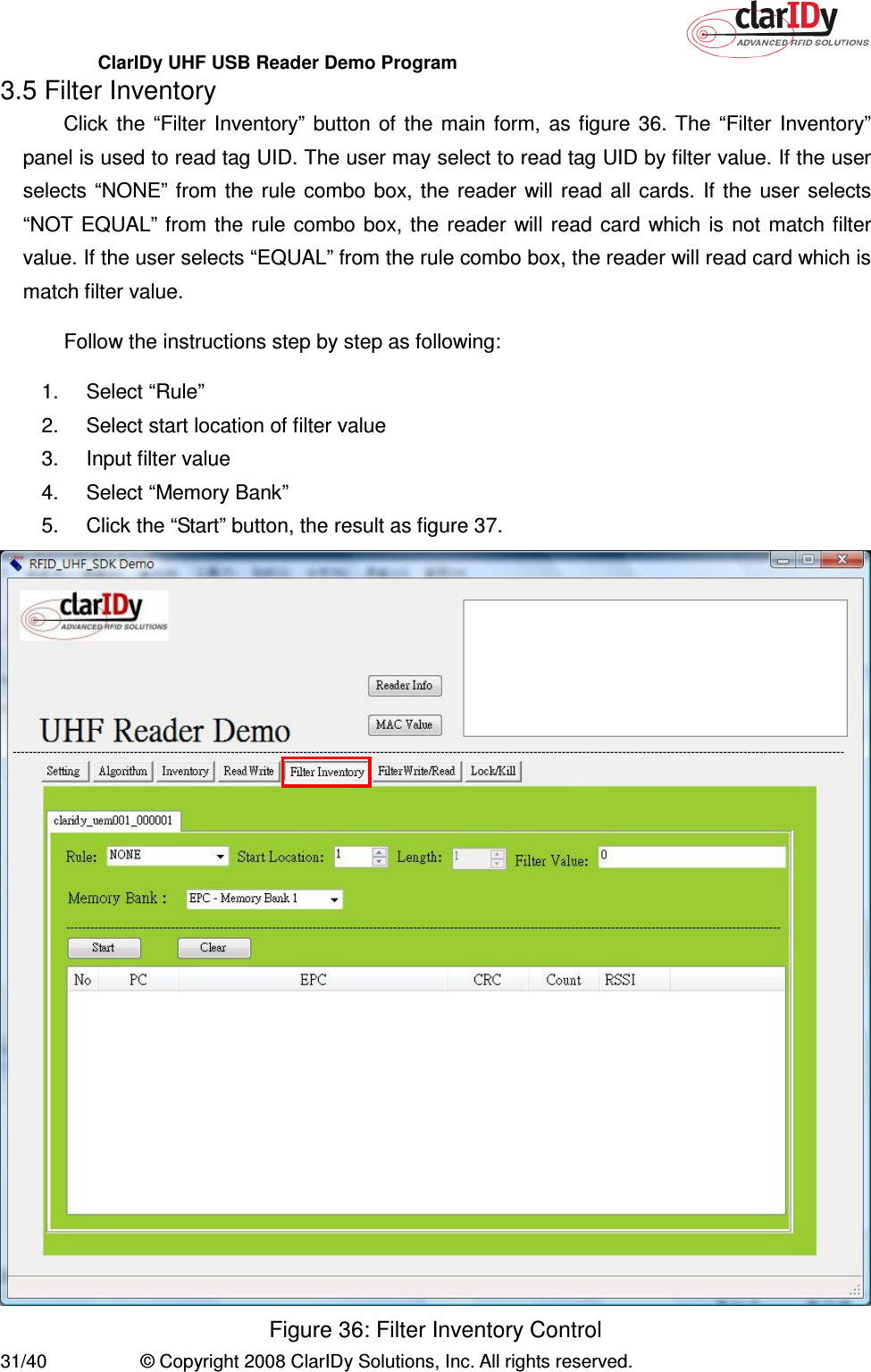 ClarIDy UHF USB Reader Demo Program     31/40  © Copyright 2008 ClarIDy Solutions, Inc. All rights reserved. 3.5 Filter Inventory Click  the  “Filter Inventory” button  of  the  main  form,  as  figure  36. The  “Filter  Inventory” panel is used to read tag UID. The user may select to read tag UID by filter value. If the user selects “NONE” from  the rule  combo  box,  the  reader  will read  all cards.  If  the  user  selects “NOT EQUAL” from  the rule  combo  box,  the  reader will read  card  which  is  not match  filter value. If the user selects “EQUAL” from the rule combo box, the reader will read card which is match filter value.   Follow the instructions step by step as following: 1.  Select “Rule”   2.  Select start location of filter value 3.  Input filter value 4.  Select “Memory Bank” 5.  Click the “Start” button, the result as figure 37.  Figure 36: Filter Inventory Control 