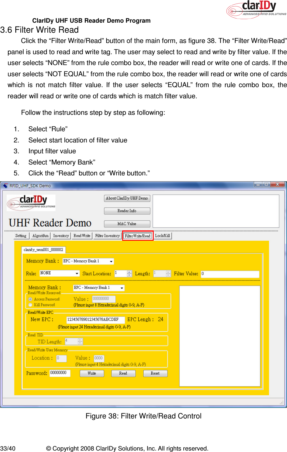 ClarIDy UHF USB Reader Demo Program     33/40  © Copyright 2008 ClarIDy Solutions, Inc. All rights reserved. 3.6 Filter Write Read Click the “Filter Write/Read” button of the main form, as figure 38. The “Filter Write/Read” panel is used to read and write tag. The user may select to read and write by filter value. If the user selects “NONE” from the rule combo box, the reader will read or write one of cards. If the user selects “NOT EQUAL” from the rule combo box, the reader will read or write one of cards which  is  not  match  filter  value.  If  the  user  selects  “EQUAL”  from  the  rule  combo  box,  the reader will read or write one of cards which is match filter value.   Follow the instructions step by step as following: 1.  Select “Rule”   2.  Select start location of filter value 3.  Input filter value 4.  Select “Memory Bank” 5.  Click the “Read” button or “Write button.”  Figure 38: Filter Write/Read Control  