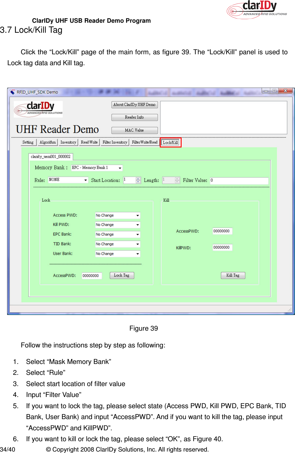 ClarIDy UHF USB Reader Demo Program     34/40  © Copyright 2008 ClarIDy Solutions, Inc. All rights reserved. 3.7 Lock/Kill Tag  Click the “Lock/Kill” page of the main form, as figure 39. The “Lock/Kill” panel is used to Lock tag data and Kill tag.   Figure 39   Follow the instructions step by step as following: 1.  Select “Mask Memory Bank” 2.  Select “Rule”   3.  Select start location of filter value 4.  Input “Filter Value” 5.  If you want to lock the tag, please select state (Access PWD, Kill PWD, EPC Bank, TID Bank, User Bank) and input “AccessPWD”. And if you want to kill the tag, please input “AccessPWD” and KillPWD”.     6.  If you want to kill or lock the tag, please select “OK”, as Figure 40.   