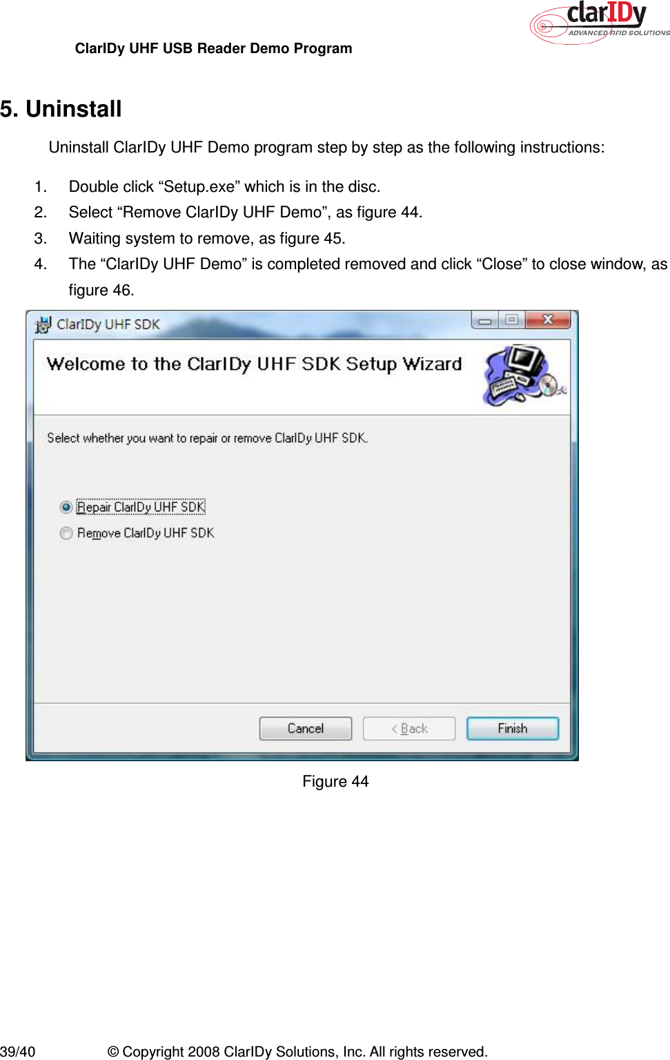 ClarIDy UHF USB Reader Demo Program     39/40  © Copyright 2008 ClarIDy Solutions, Inc. All rights reserved.  5. Uninstall Uninstall ClarIDy UHF Demo program step by step as the following instructions: 1.  Double click “Setup.exe” which is in the disc. 2.  Select “Remove ClarIDy UHF Demo”, as figure 44. 3.  Waiting system to remove, as figure 45. 4.  The “ClarIDy UHF Demo” is completed removed and click “Close” to close window, as figure 46.  Figure 44 