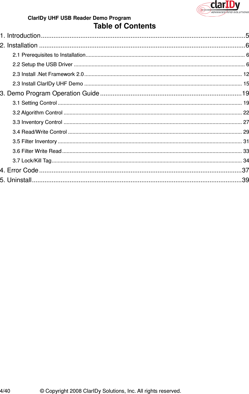 ClarIDy UHF USB Reader Demo Program     4/40  © Copyright 2008 ClarIDy Solutions, Inc. All rights reserved. Table of Contents 1. Introduction..................................................................................................................5 2. Installation ...................................................................................................................6 2.1 Prerequisites to Installation............................................................................................................ 6 2.2 Setup the USB Driver .................................................................................................................... 6 2.3 Install .Net Framework 2.0........................................................................................................... 12 2.3 Install ClarIDy UHF Demo ........................................................................................................... 15 3. Demo Program Operation Guide ...............................................................................19 3.1 Setting Control ............................................................................................................................. 19 3.2 Algorithm Control ......................................................................................................................... 22 3.3 Inventory Control ......................................................................................................................... 27 3.4 Read/Write Control ...................................................................................................................... 29 3.5 Filter Inventory ............................................................................................................................. 31 3.6 Filter Write Read .......................................................................................................................... 33 3.7 Lock/Kill Tag................................................................................................................................. 34 4. Error Code.................................................................................................................37 5. Uninstall.....................................................................................................................39 