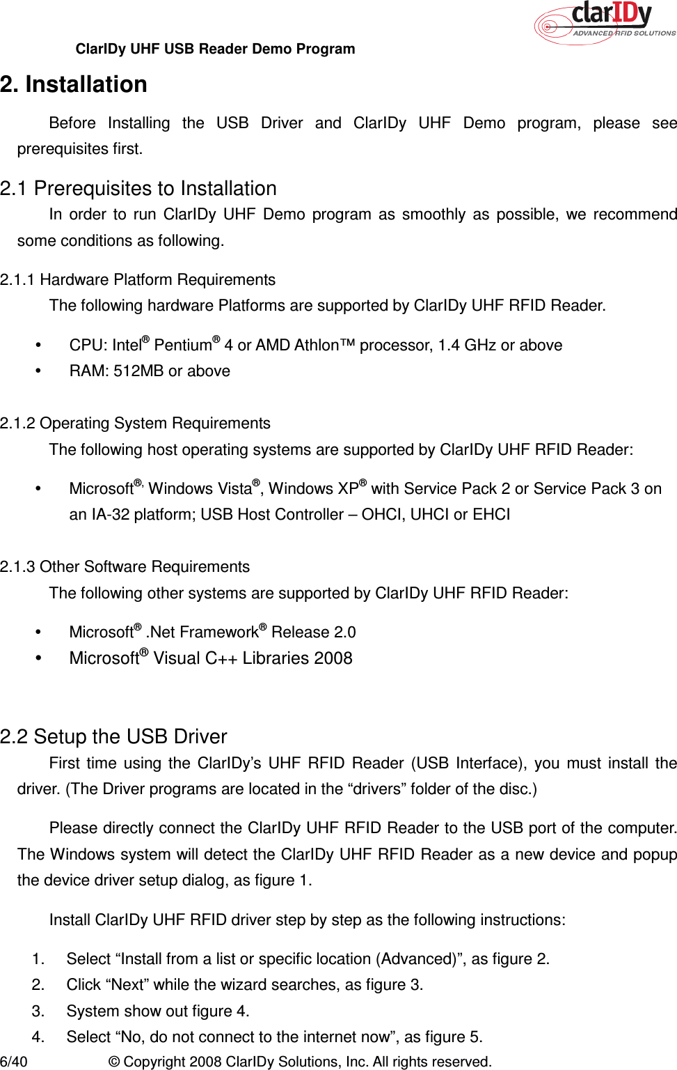 ClarIDy UHF USB Reader Demo Program     6/40  © Copyright 2008 ClarIDy Solutions, Inc. All rights reserved. 2. Installation Before  Installing  the  USB  Driver  and  ClarIDy  UHF  Demo  program,  please  see prerequisites first. 2.1 Prerequisites to Installation In  order  to  run  ClarIDy  UHF  Demo  program  as  smoothly  as  possible,  we  recommend some conditions as following. 2.1.1 Hardware Platform Requirements The following hardware Platforms are supported by ClarIDy UHF RFID Reader.   CPU: Intel® Pentium® 4 or AMD Athlon™ processor, 1.4 GHz or above   RAM: 512MB or above  2.1.2 Operating System Requirements The following host operating systems are supported by ClarIDy UHF RFID Reader:   Microsoft®, Windows Vista®, Windows XP® with Service Pack 2 or Service Pack 3 on an IA-32 platform; USB Host Controller – OHCI, UHCI or EHCI  2.1.3 Other Software Requirements The following other systems are supported by ClarIDy UHF RFID Reader:   Microsoft® .Net Framework® Release 2.0   Microsoft® Visual C++ Libraries 2008   2.2 Setup the USB Driver First  time  using  the  ClarIDy’s  UHF  RFID  Reader  (USB  Interface),  you  must  install  the driver. (The Driver programs are located in the “drivers” folder of the disc.) Please directly connect the ClarIDy UHF RFID Reader to the USB port of the computer. The Windows system will detect the ClarIDy UHF RFID Reader as a new device and popup the device driver setup dialog, as figure 1. Install ClarIDy UHF RFID driver step by step as the following instructions: 1.  Select “Install from a list or specific location (Advanced)”, as figure 2. 2.  Click “Next” while the wizard searches, as figure 3. 3.  System show out figure 4. 4.  Select “No, do not connect to the internet now”, as figure 5. 