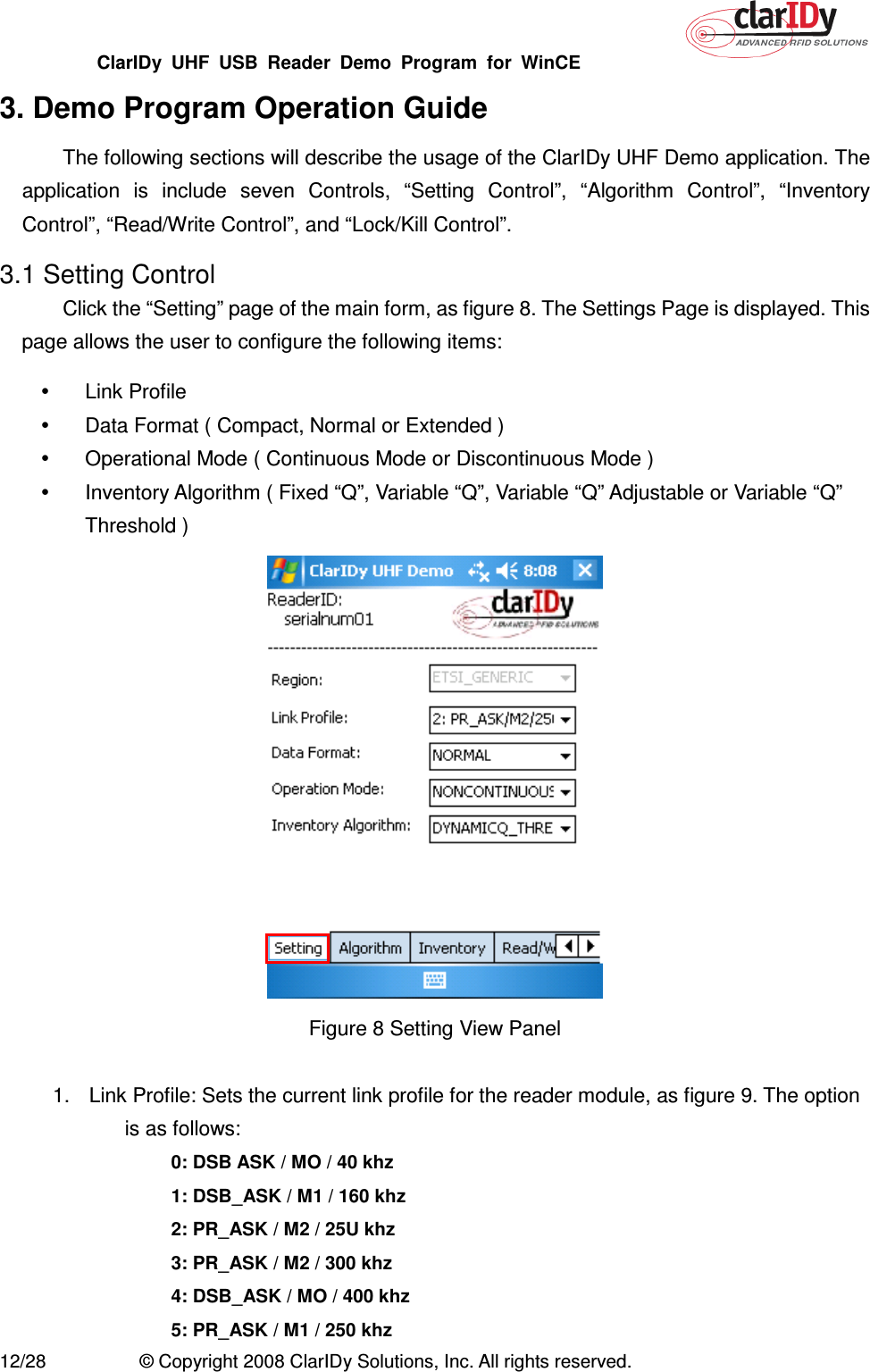 ClarIDy  UHF  USB  Reader  Demo  Program  for  WinCE   12/28  © Copyright 2008 ClarIDy Solutions, Inc. All rights reserved. 3. Demo Program Operation Guide The following sections will describe the usage of the ClarIDy UHF Demo application. The application  is  include  seven  Controls,  “Setting  Control”,  “Algorithm  Control”,  “Inventory Control”, “Read/Write Control”, and “Lock/Kill Control”. 3.1 Setting Control Click the “Setting” page of the main form, as figure 8. The Settings Page is displayed. This page allows the user to configure the following items:   Link Profile     Data Format ( Compact, Normal or Extended )   Operational Mode ( Continuous Mode or Discontinuous Mode )   Inventory Algorithm ( Fixed “Q”, Variable “Q”, Variable “Q” Adjustable or Variable “Q” Threshold )    Figure 8 Setting View Panel    1.  Link Profile: Sets the current link profile for the reader module, as figure 9. The option is as follows: 0: DSB ASK / MO / 40 khz 1: DSB_ASK / M1 / 160 khz 2: PR_ASK / M2 / 25U khz 3: PR_ASK / M2 / 300 khz 4: DSB_ASK / MO / 400 khz 5: PR_ASK / M1 / 250 khz 