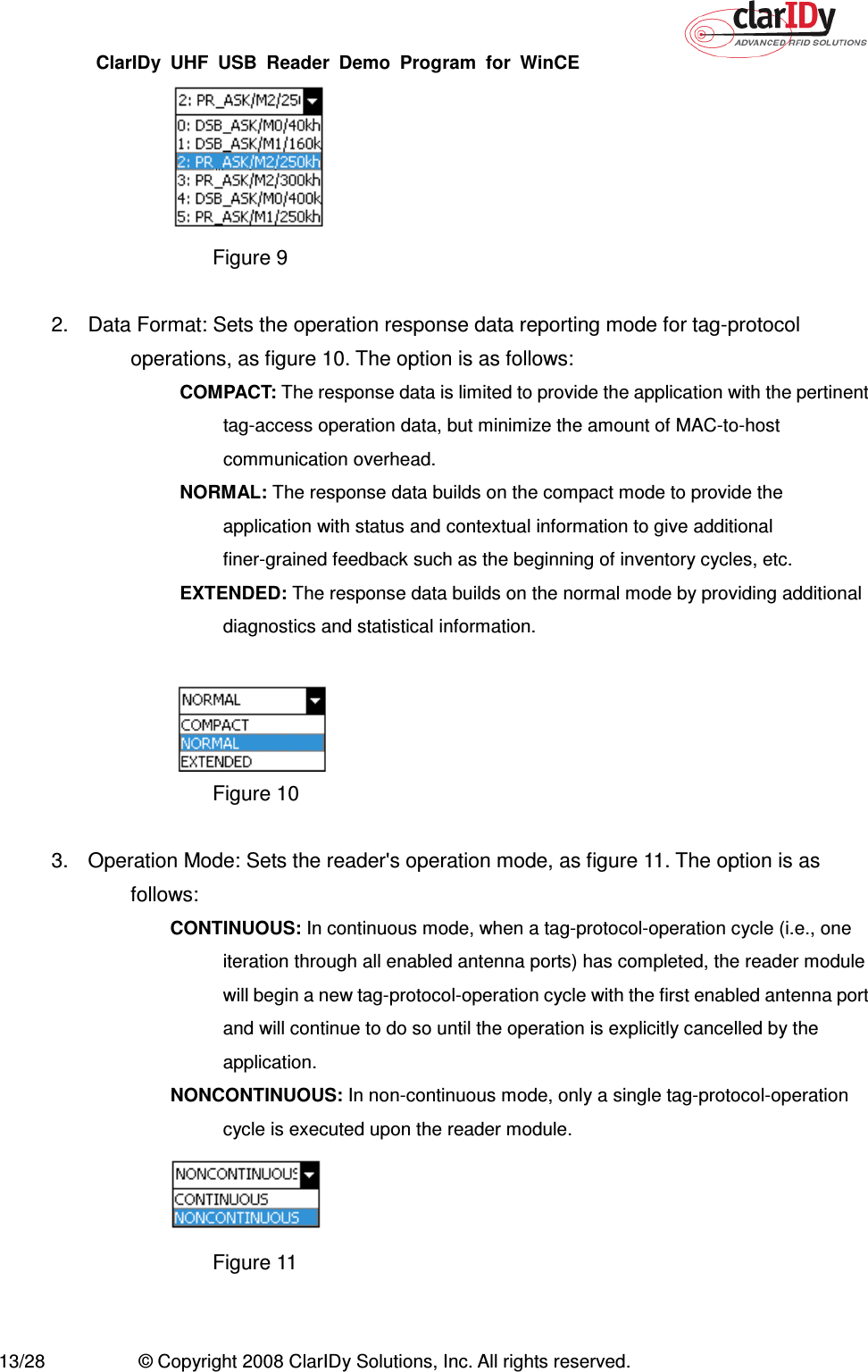 ClarIDy  UHF  USB  Reader  Demo  Program  for  WinCE   13/28  © Copyright 2008 ClarIDy Solutions, Inc. All rights reserved.  Figure 9  2.  Data Format: Sets the operation response data reporting mode for tag-protocol operations, as figure 10. The option is as follows:   COMPACT: The response data is limited to provide the application with the pertinent tag-access operation data, but minimize the amount of MAC-to-host communication overhead.   NORMAL: The response data builds on the compact mode to provide the application with status and contextual information to give additional finer-grained feedback such as the beginning of inventory cycles, etc.   EXTENDED: The response data builds on the normal mode by providing additional diagnostics and statistical information.   Figure 10  3.  Operation Mode: Sets the reader&apos;s operation mode, as figure 11. The option is as follows: CONTINUOUS: In continuous mode, when a tag-protocol-operation cycle (i.e., one iteration through all enabled antenna ports) has completed, the reader module will begin a new tag-protocol-operation cycle with the first enabled antenna port and will continue to do so until the operation is explicitly cancelled by the application. NONCONTINUOUS: In non-continuous mode, only a single tag-protocol-operation cycle is executed upon the reader module.  Figure 11   