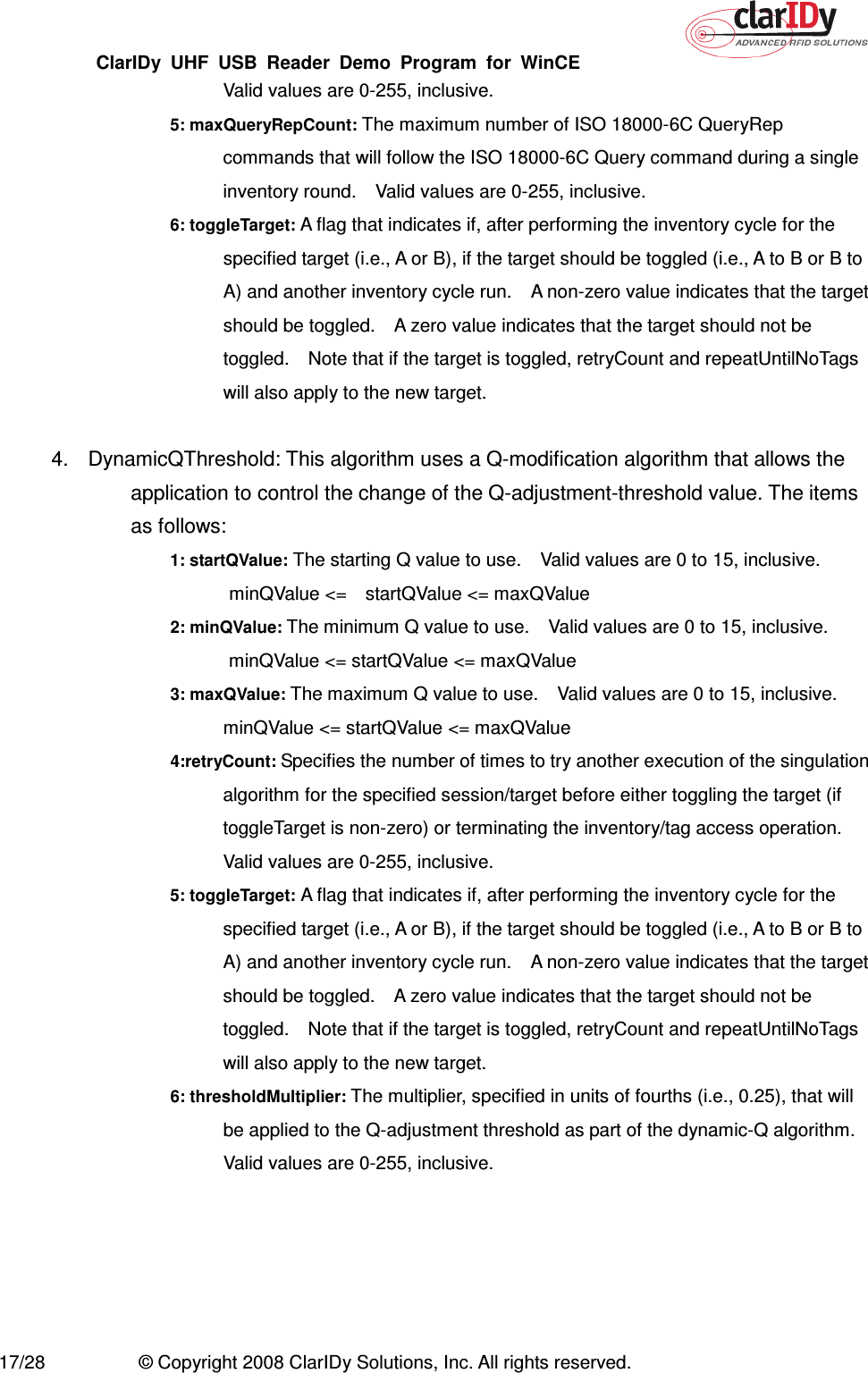 ClarIDy  UHF  USB  Reader  Demo  Program  for  WinCE   17/28  © Copyright 2008 ClarIDy Solutions, Inc. All rights reserved. Valid values are 0-255, inclusive. 5: maxQueryRepCount: The maximum number of ISO 18000-6C QueryRep commands that will follow the ISO 18000-6C Query command during a single inventory round.    Valid values are 0-255, inclusive. 6: toggleTarget: A flag that indicates if, after performing the inventory cycle for the specified target (i.e., A or B), if the target should be toggled (i.e., A to B or B to A) and another inventory cycle run.    A non-zero value indicates that the target should be toggled.    A zero value indicates that the target should not be toggled.    Note that if the target is toggled, retryCount and repeatUntilNoTags will also apply to the new target.  4.  DynamicQThreshold: This algorithm uses a Q-modification algorithm that allows the application to control the change of the Q-adjustment-threshold value. The items as follows: 1: startQValue: The starting Q value to use.    Valid values are 0 to 15, inclusive.   minQValue &lt;=    startQValue &lt;= maxQValue 2: minQValue: The minimum Q value to use.    Valid values are 0 to 15, inclusive.   minQValue &lt;= startQValue &lt;= maxQValue 3: maxQValue: The maximum Q value to use.    Valid values are 0 to 15, inclusive. minQValue &lt;= startQValue &lt;= maxQValue 4:retryCount: Specifies the number of times to try another execution of the singulation algorithm for the specified session/target before either toggling the target (if toggleTarget is non-zero) or terminating the inventory/tag access operation. Valid values are 0-255, inclusive. 5: toggleTarget: A flag that indicates if, after performing the inventory cycle for the specified target (i.e., A or B), if the target should be toggled (i.e., A to B or B to A) and another inventory cycle run.    A non-zero value indicates that the target should be toggled.    A zero value indicates that the target should not be toggled.    Note that if the target is toggled, retryCount and repeatUntilNoTags will also apply to the new target. 6: thresholdMultiplier: The multiplier, specified in units of fourths (i.e., 0.25), that will be applied to the Q-adjustment threshold as part of the dynamic-Q algorithm.   Valid values are 0-255, inclusive. 