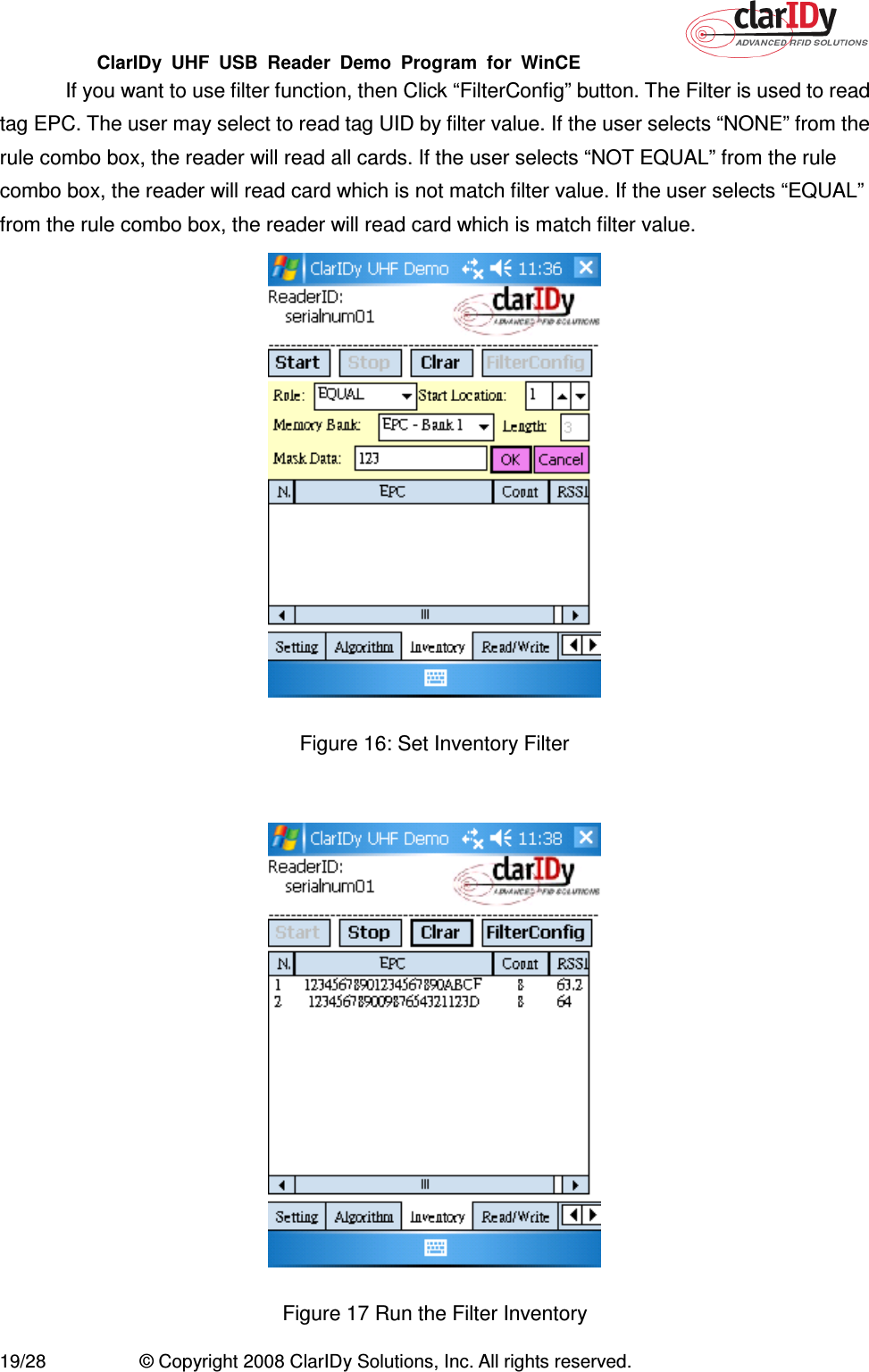 ClarIDy  UHF  USB  Reader  Demo  Program  for  WinCE   19/28  © Copyright 2008 ClarIDy Solutions, Inc. All rights reserved. If you want to use filter function, then Click “FilterConfig” button. The Filter is used to read tag EPC. The user may select to read tag UID by filter value. If the user selects “NONE” from the rule combo box, the reader will read all cards. If the user selects “NOT EQUAL” from the rule combo box, the reader will read card which is not match filter value. If the user selects “EQUAL” from the rule combo box, the reader will read card which is match filter value.  Figure 16: Set Inventory Filter   Figure 17 Run the Filter Inventory   