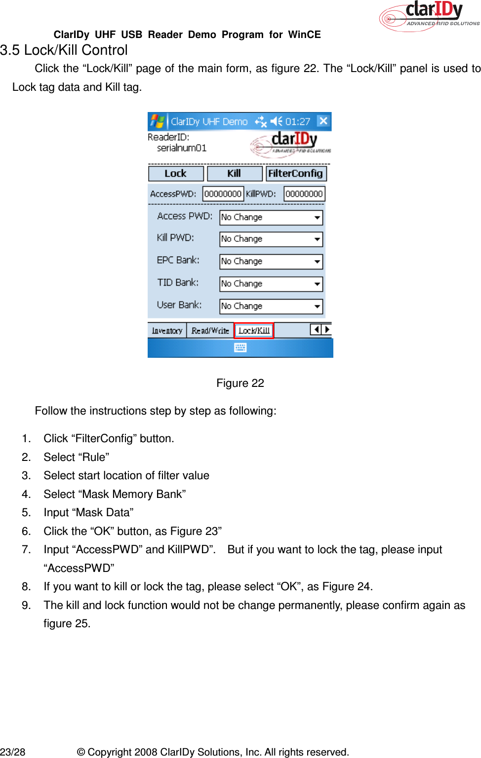 ClarIDy  UHF  USB  Reader  Demo  Program  for  WinCE   23/28  © Copyright 2008 ClarIDy Solutions, Inc. All rights reserved. 3.5 Lock/Kill Control Click the “Lock/Kill” page of the main form, as figure 22. The “Lock/Kill” panel is used to Lock tag data and Kill tag.  Figure 22   Follow the instructions step by step as following: 1.  Click “FilterConfig” button. 2.  Select “Rule”   3.  Select start location of filter value 4.  Select “Mask Memory Bank” 5.  Input “Mask Data” 6.  Click the “OK” button, as Figure 23” 7.  Input “AccessPWD” and KillPWD”.    But if you want to lock the tag, please input “AccessPWD” 8.  If you want to kill or lock the tag, please select “OK”, as Figure 24.   9.  The kill and lock function would not be change permanently, please confirm again as figure 25.  