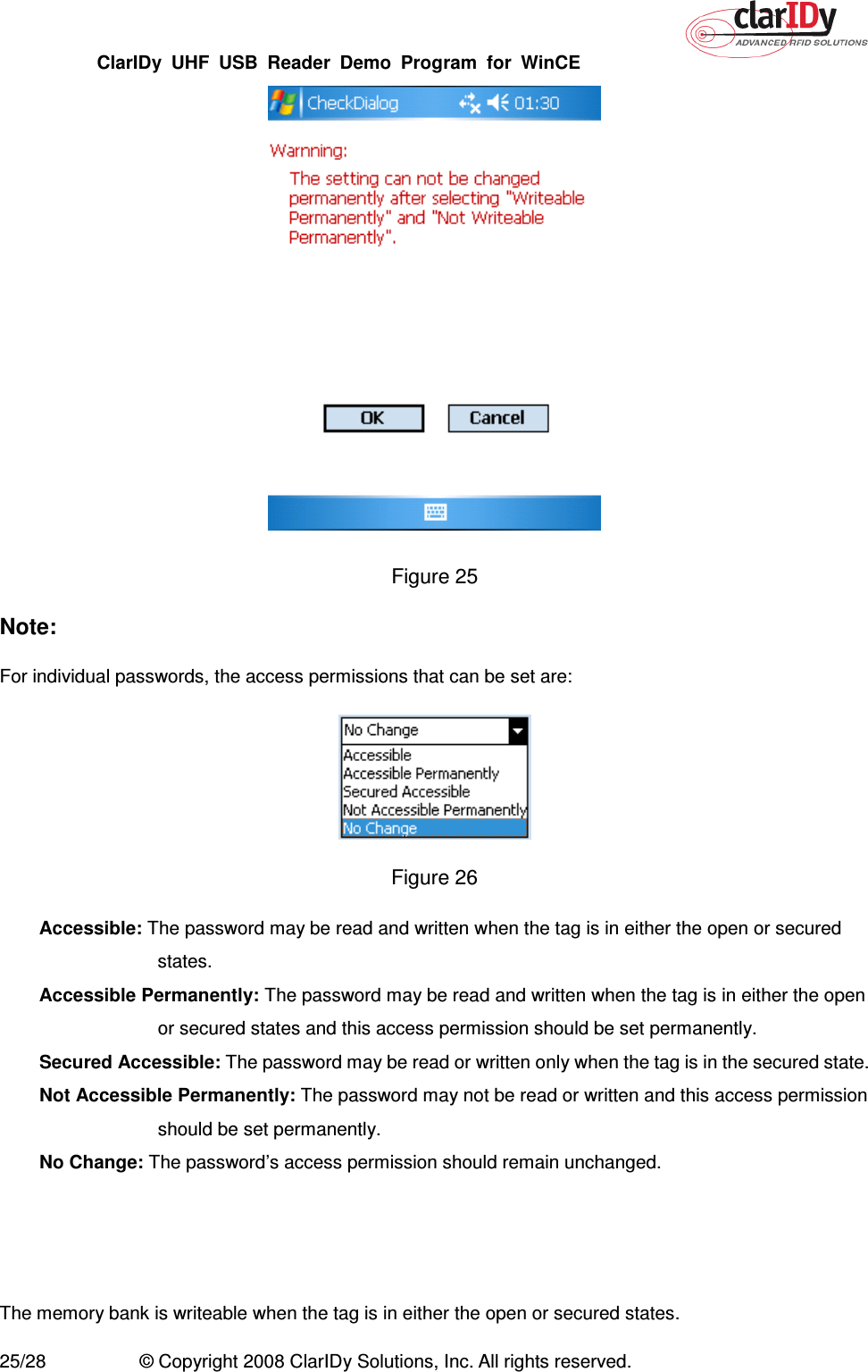 ClarIDy  UHF  USB  Reader  Demo  Program  for  WinCE   25/28  © Copyright 2008 ClarIDy Solutions, Inc. All rights reserved.  Figure 25   Note: For individual passwords, the access permissions that can be set are:  Figure 26 Accessible: The password may be read and written when the tag is in either the open or secured states. Accessible Permanently: The password may be read and written when the tag is in either the open or secured states and this access permission should be set permanently. Secured Accessible: The password may be read or written only when the tag is in the secured state. Not Accessible Permanently: The password may not be read or written and this access permission should be set permanently. No Change: The password’s access permission should remain unchanged.   The memory bank is writeable when the tag is in either the open or secured states. 