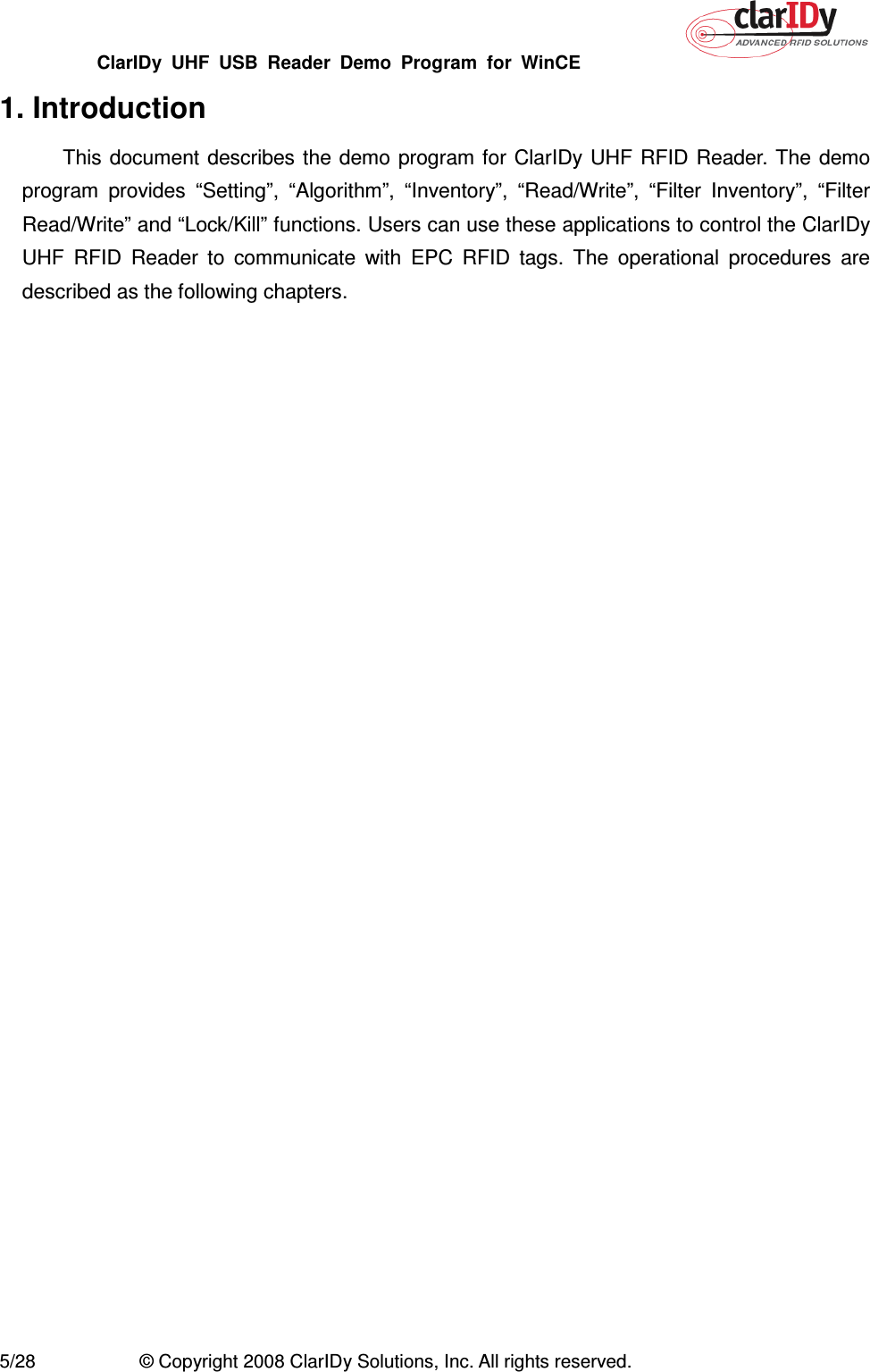 ClarIDy  UHF  USB  Reader  Demo  Program  for  WinCE   5/28  © Copyright 2008 ClarIDy Solutions, Inc. All rights reserved. 1. Introduction This document describes  the  demo program for ClarIDy UHF  RFID  Reader. The  demo program  provides  “Setting”,  “Algorithm”,  “Inventory”,  “Read/Write”,  “Filter  Inventory”,  “Filter Read/Write” and “Lock/Kill” functions. Users can use these applications to control the ClarIDy UHF  RFID  Reader  to  communicate  with  EPC  RFID  tags.  The  operational  procedures  are described as the following chapters. 