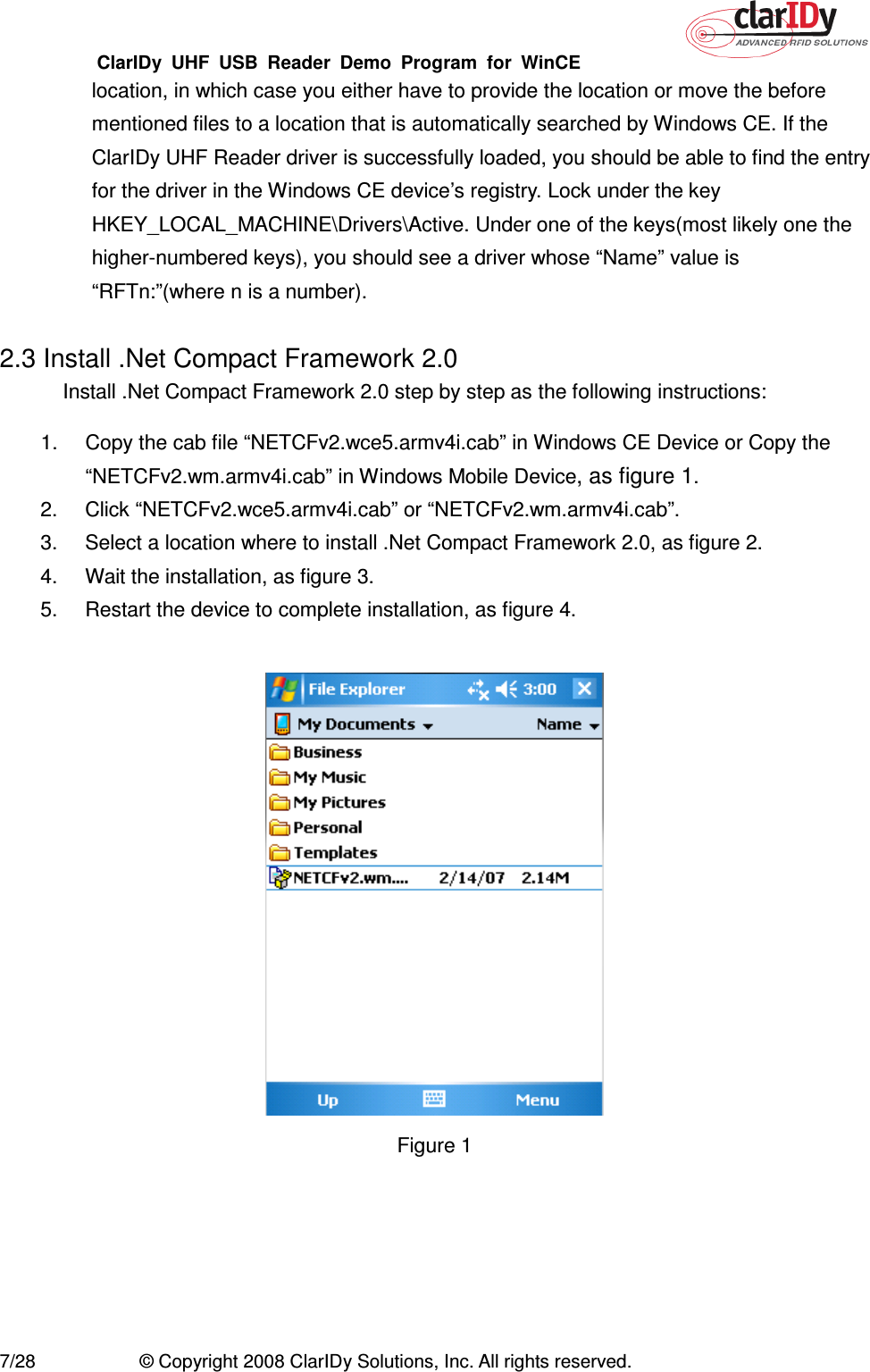 ClarIDy  UHF  USB  Reader  Demo  Program  for  WinCE   7/28  © Copyright 2008 ClarIDy Solutions, Inc. All rights reserved. location, in which case you either have to provide the location or move the before mentioned files to a location that is automatically searched by Windows CE. If the ClarIDy UHF Reader driver is successfully loaded, you should be able to find the entry for the driver in the Windows CE device’s registry. Lock under the key HKEY_LOCAL_MACHINE\Drivers\Active. Under one of the keys(most likely one the higher-numbered keys), you should see a driver whose “Name” value is “RFTn:”(where n is a number).  2.3 Install .Net Compact Framework 2.0 Install .Net Compact Framework 2.0 step by step as the following instructions: 1.  Copy the cab file “NETCFv2.wce5.armv4i.cab” in Windows CE Device or Copy the “NETCFv2.wm.armv4i.cab” in Windows Mobile Device, as figure 1.   2.  Click “NETCFv2.wce5.armv4i.cab” or “NETCFv2.wm.armv4i.cab”. 3.  Select a location where to install .Net Compact Framework 2.0, as figure 2. 4.  Wait the installation, as figure 3. 5.  Restart the device to complete installation, as figure 4.   Figure 1   