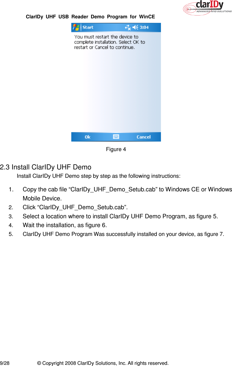 ClarIDy  UHF  USB  Reader  Demo  Program  for  WinCE   9/28  © Copyright 2008 ClarIDy Solutions, Inc. All rights reserved.  Figure 4  2.3 Install ClarIDy UHF Demo Install ClarIDy UHF Demo step by step as the following instructions: 1.  Copy the cab file “ClarIDy_UHF_Demo_Setub.cab” to Windows CE or Windows Mobile Device.   2. Click “ClarIDy_UHF_Demo_Setub.cab”. 3. Select a location where to install ClarIDy UHF Demo Program, as figure 5. 4. Wait the installation, as figure 6. 5.  ClarIDy UHF Demo Program Was successfully installed on your device, as figure 7. 