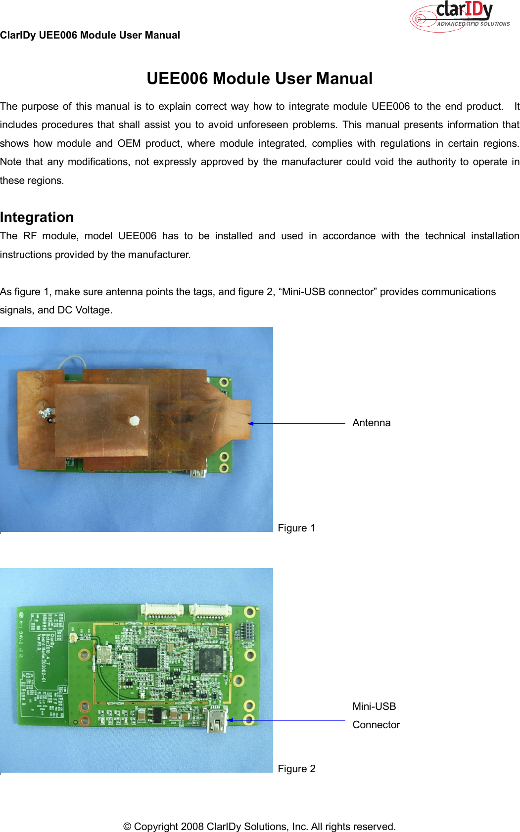 ClarIDy UEE006 Module User Manual     © Copyright 2008 ClarIDy Solutions, Inc. All rights reserved.   UEE006 Module User Manual The  purpose  of  this manual is  to  explain  correct  way  how  to  integrate module  UEE006  to the end  product.    It includes procedures that shall  assist  you to  avoid  unforeseen problems.  This  manual  presents  information that shows  how  module  and  OEM  product,  where  module  integrated,  complies  with  regulations  in  certain  regions.   Note that any modifications,  not  expressly  approved by  the manufacturer could void  the  authority to operate  in these regions.  Integration The  RF  module,  model  UEE006  has  to  be  installed  and  used  in  accordance  with  the  technical  installation instructions provided by the manufacturer.  As figure 1, make sure antenna points the tags, and figure 2, “Mini-USB connector” provides communications signals, and DC Voltage.    Figure 1     Figure 2  Antenna  Mini-USB Connector 