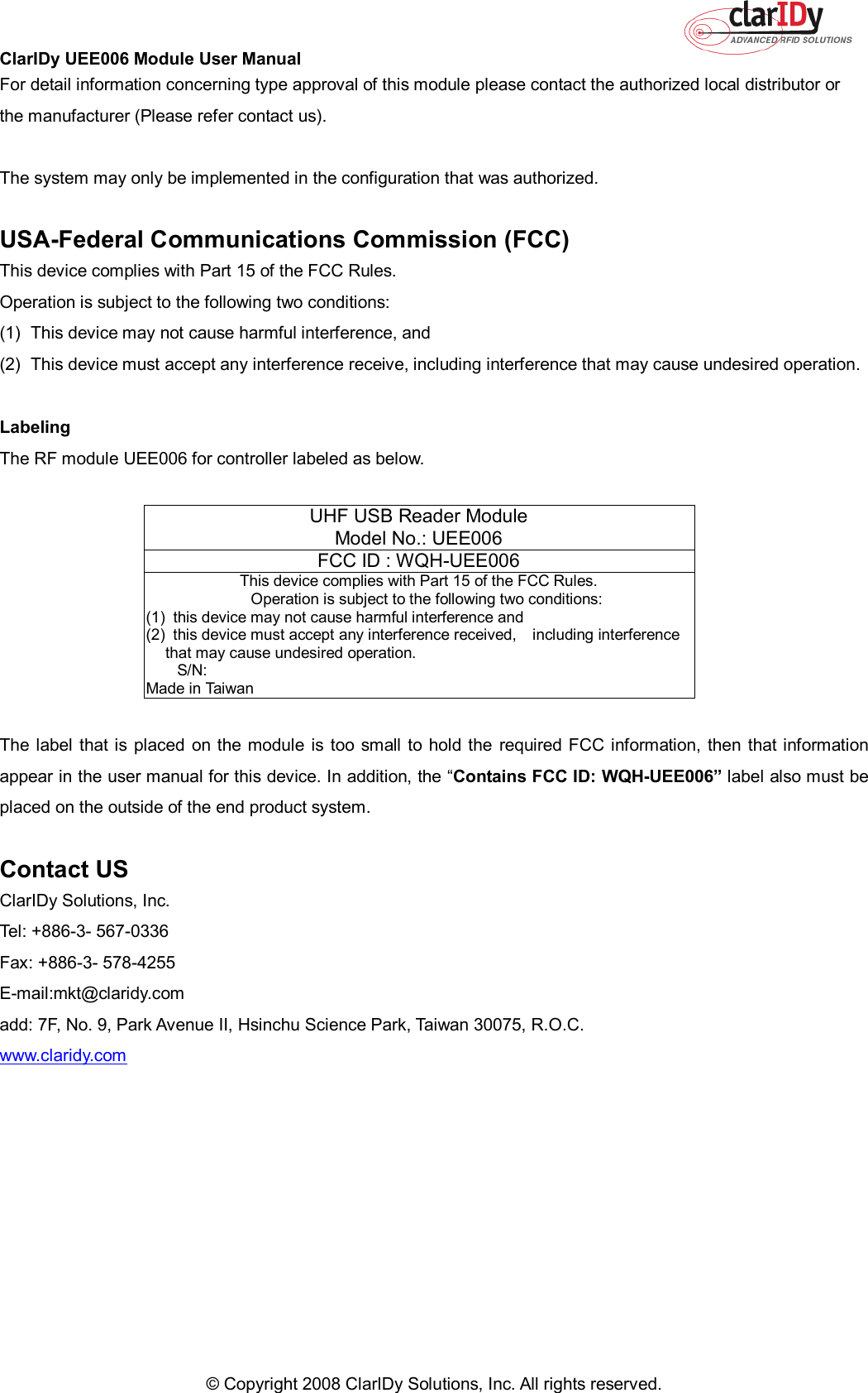 ClarIDy UEE006 Module User Manual     © Copyright 2008 ClarIDy Solutions, Inc. All rights reserved.  For detail information concerning type approval of this module please contact the authorized local distributor or the manufacturer (Please refer contact us).  The system may only be implemented in the configuration that was authorized.  USA-Federal Communications Commission (FCC) This device complies with Part 15 of the FCC Rules. Operation is subject to the following two conditions: (1)  This device may not cause harmful interference, and (2)  This device must accept any interference receive, including interference that may cause undesired operation.  Labeling The RF module UEE006 for controller labeled as below.     UHF USB Reader Module Model No.: UEE006 FCC ID : WQH-UEE006  This device complies with Part 15 of the FCC Rules.     Operation is subject to the following two conditions: (1)   this device may not cause harmful interference and (2)   this device must accept any interference received,    including interference that may cause undesired operation.     S/N:                                                                                                                                       Made in Taiwan  The label that is placed  on  the module is  too small  to hold the required FCC information, then that information appear in the user manual for this device. In addition, the “Contains FCC ID: WQH-UEE006” label also must be placed on the outside of the end product system.  Contact US ClarIDy Solutions, Inc. Tel: +886-3- 567-0336 Fax: +886-3- 578-4255 E-mail:mkt@claridy.com add: 7F, No. 9, Park Avenue II, Hsinchu Science Park, Taiwan 30075, R.O.C. www.claridy.com 