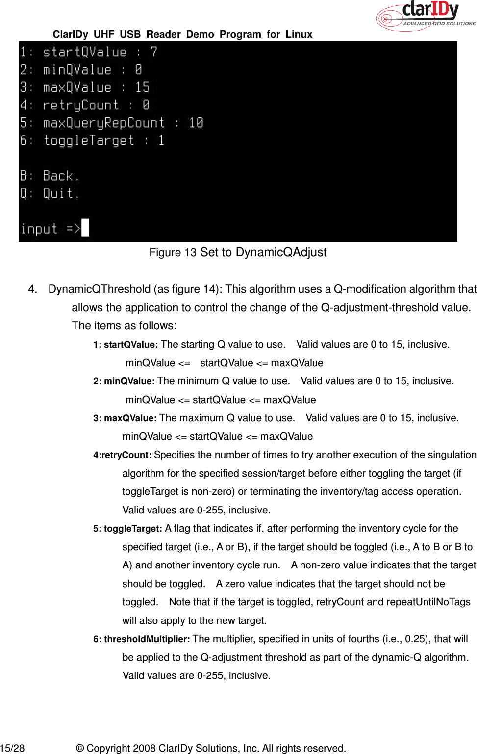 ClarIDy  UHF  USB  Reader  Demo  Program  for  Linux   15/28  © Copyright 2008 ClarIDy Solutions, Inc. All rights reserved.  Figure 13 Set to DynamicQAdjust  4.  DynamicQThreshold (as figure 14): This algorithm uses a Q-modification algorithm that allows the application to control the change of the Q-adjustment-threshold value. The items as follows: 1: startQValue: The starting Q value to use.    Valid values are 0 to 15, inclusive.   minQValue &lt;=    startQValue &lt;= maxQValue 2: minQValue: The minimum Q value to use.    Valid values are 0 to 15, inclusive.   minQValue &lt;= startQValue &lt;= maxQValue 3: maxQValue: The maximum Q value to use.    Valid values are 0 to 15, inclusive. minQValue &lt;= startQValue &lt;= maxQValue 4:retryCount: Specifies the number of times to try another execution of the singulation algorithm for the specified session/target before either toggling the target (if toggleTarget is non-zero) or terminating the inventory/tag access operation. Valid values are 0-255, inclusive. 5: toggleTarget: A flag that indicates if, after performing the inventory cycle for the specified target (i.e., A or B), if the target should be toggled (i.e., A to B or B to A) and another inventory cycle run.    A non-zero value indicates that the target should be toggled.    A zero value indicates that the target should not be toggled.    Note that if the target is toggled, retryCount and repeatUntilNoTags will also apply to the new target. 6: thresholdMultiplier: The multiplier, specified in units of fourths (i.e., 0.25), that will be applied to the Q-adjustment threshold as part of the dynamic-Q algorithm.   Valid values are 0-255, inclusive.  