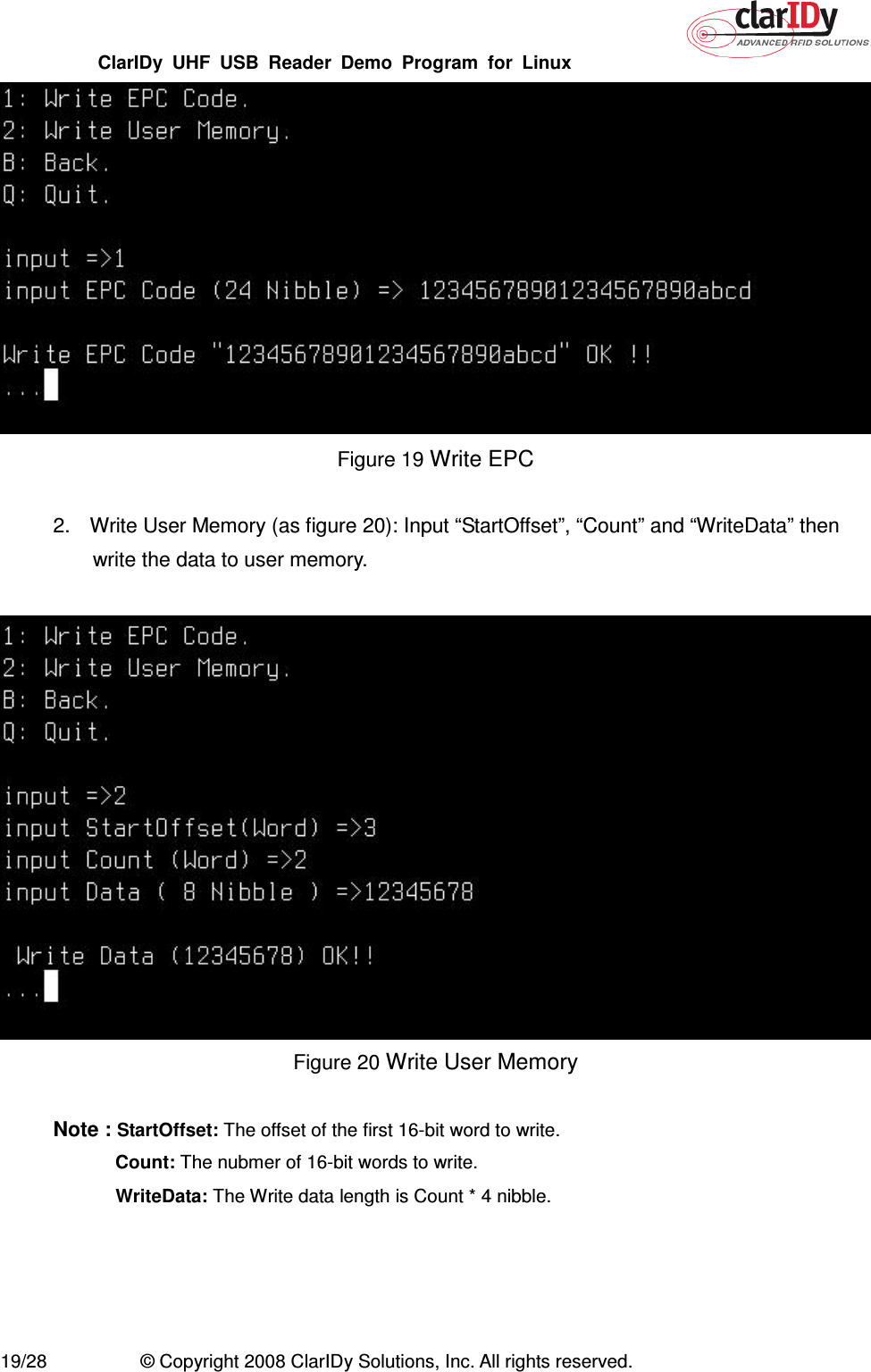 ClarIDy  UHF  USB  Reader  Demo  Program  for  Linux   19/28  © Copyright 2008 ClarIDy Solutions, Inc. All rights reserved.  Figure 19 Write EPC  2.  Write User Memory (as figure 20): Input “StartOffset”, “Count” and “WriteData” then write the data to user memory.   Figure 20 Write User Memory  Note : StartOffset: The offset of the first 16-bit word to write.  Count: The nubmer of 16-bit words to write.   WriteData: The Write data length is Count * 4 nibble.  