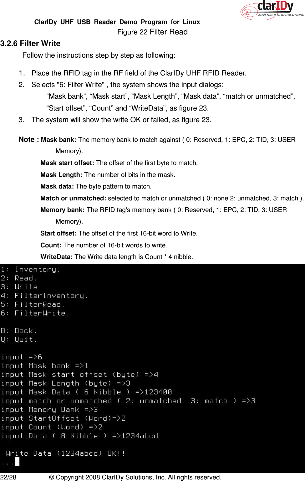 ClarIDy  UHF  USB  Reader  Demo  Program  for  Linux   22/28  © Copyright 2008 ClarIDy Solutions, Inc. All rights reserved. Figure 22 Filter Read 3.2.6 Filter Write Follow the instructions step by step as following: 1. Place the RFID tag in the RF field of the ClarIDy UHF RFID Reader. 2.  Selects &quot;6: Filter Write&quot; , the system shows the input dialogs:           “Mask bank”, “Mask start”, “Mask Length”, “Mask data”, “match or unmatched”, “Start offset”, “Count” and “WriteData”, as figure 23. 3.  The system will show the write OK or failed, as figure 23.  Note : Mask bank: The memory bank to match against ( 0: Reserved, 1: EPC, 2: TID, 3: USER Memory).   Mask start offset: The offset of the first byte to match.  Mask Length: The number of bits in the mask.   Mask data: The byte pattern to match.  Match or unmatched: selected to match or unmatched ( 0: none 2: unmatched, 3: match ).   Memory bank: The RFID tag&apos;s memory bank ( 0: Reserved, 1: EPC, 2: TID, 3: USER Memory).  Start offset: The offset of the first 16-bit word to Write.  Count: The number of 16-bit words to write.   WriteData: The Write data length is Count * 4 nibble.  