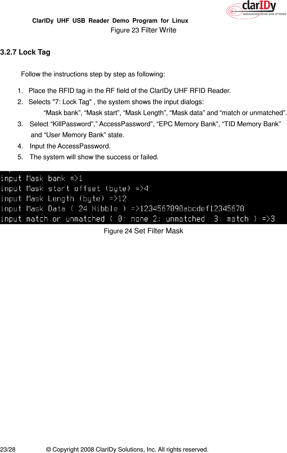 ClarIDy  UHF  USB  Reader  Demo  Program  for  Linux   23/28  © Copyright 2008 ClarIDy Solutions, Inc. All rights reserved. Figure 23 Filter Write  3.2.7 Lock Tag  Follow the instructions step by step as following: 1.  Place the RFID tag in the RF field of the ClarIDy UHF RFID Reader. 2.  Selects &quot;7: Lock Tag&quot; , the system shows the input dialogs:           “Mask bank”, “Mask start”, “Mask Length”, “Mask data” and “match or unmatched”. 3.  Select “KillPassword”,” AccessPassword”, “EPC Memory Bank”, “TID Memory Bank” and “User Memory Bank” state. 4.  Input the AccessPassword. 5.  The system will show the success or failed.   Figure 24 Set Filter Mask  