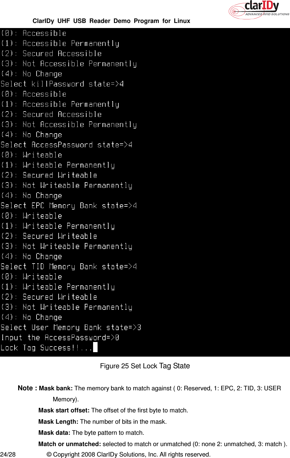 ClarIDy  UHF  USB  Reader  Demo  Program  for  Linux   24/28  © Copyright 2008 ClarIDy Solutions, Inc. All rights reserved.  Figure 25 Set Lock Tag State  Note : Mask bank: The memory bank to match against ( 0: Reserved, 1: EPC, 2: TID, 3: USER Memory).   Mask start offset: The offset of the first byte to match.  Mask Length: The number of bits in the mask.   Mask data: The byte pattern to match.   Match or unmatched: selected to match or unmatched (0: none 2: unmatched, 3: match ). 