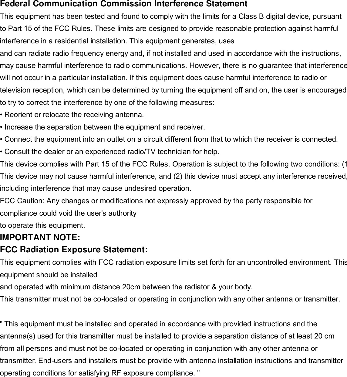   Federal Communication Commission Interference Statement This equipment has been tested and found to comply with the limits for a Class B digital device, pursuant to Part 15 of the FCC Rules. These limits are designed to provide reasonable protection against harmful interference in a residential installation. This equipment generates, uses and can radiate radio frequency energy and, if not installed and used in accordance with the instructions, may cause harmful interference to radio communications. However, there is no guarantee that interference will not occur in a particular installation. If this equipment does cause harmful interference to radio or television reception, which can be determined by turning the equipment off and on, the user is encouraged to try to correct the interference by one of the following measures: • Reorient or relocate the receiving antenna. • Increase the separation between the equipment and receiver. • Connect the equipment into an outlet on a circuit different from that to which the receiver is connected. • Consult the dealer or an experienced radio/TV technician for help. This device complies with Part 15 of the FCC Rules. Operation is subject to the following two conditions: (1) This device may not cause harmful interference, and (2) this device must accept any interference received,including interference that may cause undesired operation. FCC Caution: Any changes or modifications not expressly approved by the party responsible for compliance could void the user&apos;s authority to operate this equipment. IMPORTANT NOTE: FCC Radiation Exposure Statement: This equipment complies with FCC radiation exposure limits set forth for an uncontrolled environment. This equipment should be installed and operated with minimum distance 20cm between the radiator &amp; your body. This transmitter must not be co-located or operating in conjunction with any other antenna or transmitter.  &quot; This equipment must be installed and operated in accordance with provided instructions and the antenna(s) used for this transmitter must be installed to provide a separation distance of at least 20 cm from all persons and must not be co-located or operating in conjunction with any other antenna or transmitter. End-users and installers must be provide with antenna installation instructions and transmitter operating conditions for satisfying RF exposure compliance. &quot; 