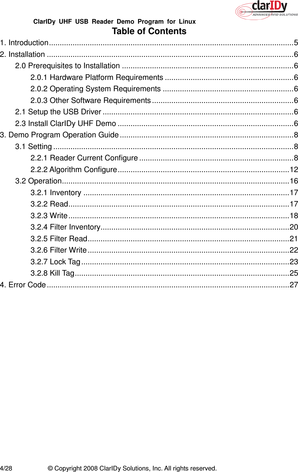 ClarIDy  UHF  USB  Reader  Demo  Program  for  Linux   4/28  © Copyright 2008 ClarIDy Solutions, Inc. All rights reserved. Table of Contents 1. Introduction..................................................................................................................5 2. Installation ...................................................................................................................6 2.0 Prerequisites to Installation ................................................................................6 2.0.1 Hardware Platform Requirements ............................................................6 2.0.2 Operating System Requirements .............................................................6 2.0.3 Other Software Requirements ..................................................................6 2.1 Setup the USB Driver .........................................................................................6 2.3 Install ClarIDy UHF Demo ..................................................................................6 3. Demo Program Operation Guide .................................................................................8 3.1 Setting ................................................................................................................8 2.2.1 Reader Current Configure ........................................................................8 2.2.2 Algorithm Configure................................................................................12 3.2 Operation..........................................................................................................16 3.2.1 Inventory ................................................................................................17 3.2.2 Read.......................................................................................................17 3.2.3 Write.......................................................................................................18 3.2.4 Filter Inventory........................................................................................20 3.2.5 Filter Read..............................................................................................21 3.2.6 Filter Write ..............................................................................................22 3.2.7 Lock Tag.................................................................................................23 3.2.8 Kill Tag....................................................................................................25 4. Error Code.................................................................................................................27 