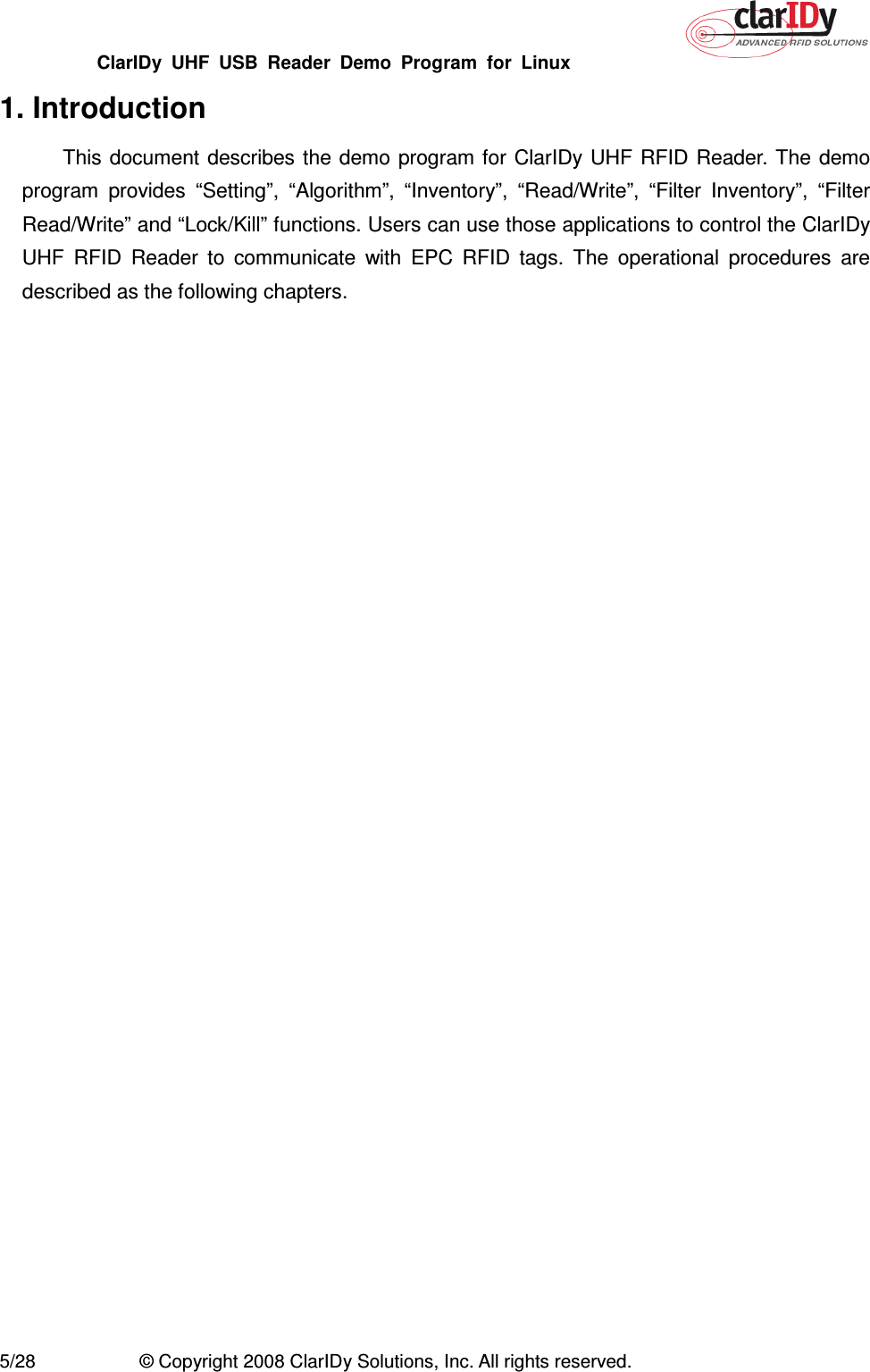 ClarIDy  UHF  USB  Reader  Demo  Program  for  Linux   5/28  © Copyright 2008 ClarIDy Solutions, Inc. All rights reserved. 1. Introduction This document describes the demo program for  ClarIDy UHF RFID  Reader. The  demo program  provides  “Setting”,  “Algorithm”,  “Inventory”,  “Read/Write”,  “Filter  Inventory”,  “Filter Read/Write” and “Lock/Kill” functions. Users can use those applications to control the ClarIDy UHF  RFID  Reader  to  communicate  with  EPC  RFID  tags.  The  operational  procedures  are described as the following chapters. 