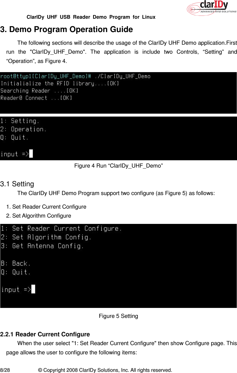 ClarIDy  UHF  USB  Reader  Demo  Program  for  Linux   8/28  © Copyright 2008 ClarIDy Solutions, Inc. All rights reserved. 3. Demo Program Operation Guide The following sections will describe the usage of the ClarIDy UHF Demo application.First run  the  &quot;ClarIDy_UHF_Demo&quot;.  The  application  is  include  two  Controls,  “Setting”  and “Operation”, as Figure 4.   Figure 4 Run “ClarIDy_UHF_Demo”    3.1 Setting The ClarIDy UHF Demo Program support two configure (as Figure 5) as follows: 1. Set Reader Current Configure 2. Set Algorithm Configure  Figure 5 Setting  2.2.1 Reader Current Configure When the user select &quot;1: Set Reader Current Configure&quot; then show Configure page. This page allows the user to configure the following items: 