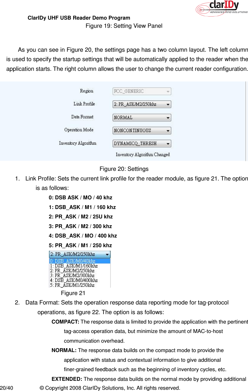 ClarIDy UHF USB Reader Demo Program     20/40  © Copyright 2008 ClarIDy Solutions, Inc. All rights reserved. Figure 19: Setting View Panel    As you can see in Figure 20, the settings page has a two column layout. The left column is used to specify the startup settings that will be automatically applied to the reader when the application starts. The right column allows the user to change the current reader configuration.    Figure 20: Settings 1.  Link Profile: Sets the current link profile for the reader module, as figure 21. The option is as follows: 0: DSB ASK / MO / 40 khz 1: DSB_ASK / M1 / 160 khz 2: PR_ASK / M2 / 25U khz 3: PR_ASK / M2 / 300 khz 4: DSB_ASK / MO / 400 khz 5: PR_ASK / M1 / 250 khz  Figure 21 2.  Data Format: Sets the operation response data reporting mode for tag-protocol operations, as figure 22. The option is as follows:   COMPACT: The response data is limited to provide the application with the pertinent tag-access operation data, but minimize the amount of MAC-to-host communication overhead.   NORMAL: The response data builds on the compact mode to provide the application with status and contextual information to give additional finer-grained feedback such as the beginning of inventory cycles, etc.   EXTENDED: The response data builds on the normal mode by providing additional 