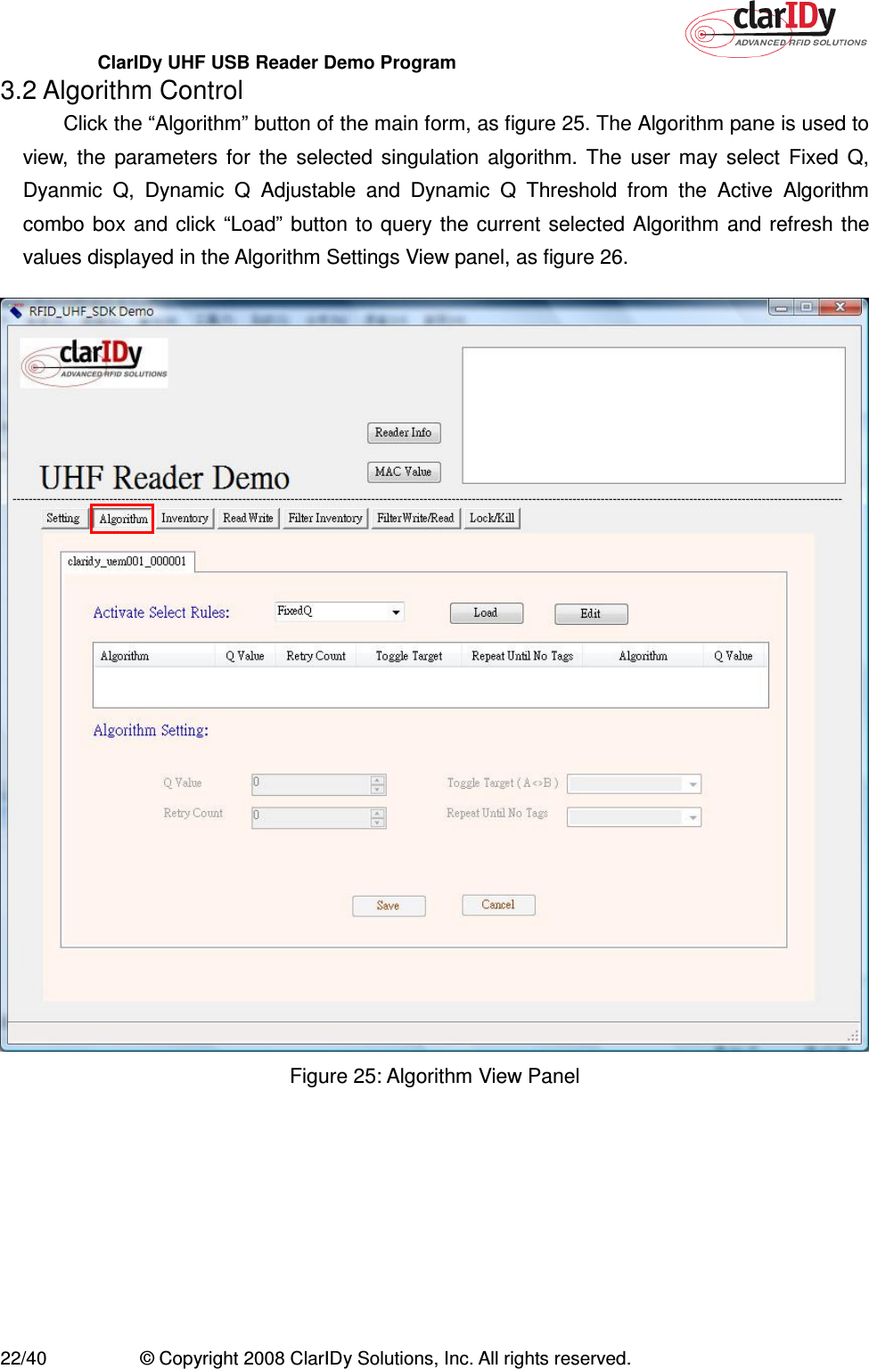 ClarIDy UHF USB Reader Demo Program     22/40  © Copyright 2008 ClarIDy Solutions, Inc. All rights reserved. 3.2 Algorithm Control Click the “Algorithm” button of the main form, as figure 25. The Algorithm pane is used to view,  the  parameters  for  the  selected  singulation  algorithm.  The  user  may  select  Fixed  Q, Dyanmic  Q,  Dynamic  Q  Adjustable  and  Dynamic  Q  Threshold  from  the  Active  Algorithm combo  box  and click  “Load”  button to query  the current  selected  Algorithm  and  refresh  the values displayed in the Algorithm Settings View panel, as figure 26.    Figure 25: Algorithm View Panel 