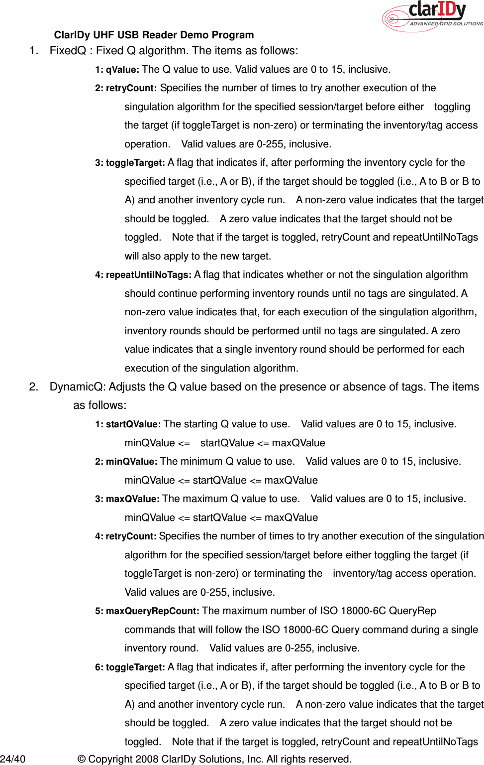 ClarIDy UHF USB Reader Demo Program     24/40  © Copyright 2008 ClarIDy Solutions, Inc. All rights reserved. 1.  FixedQ : Fixed Q algorithm. The items as follows: 1: qValue: The Q value to use. Valid values are 0 to 15, inclusive. 2: retryCount: Specifies the number of times to try another execution of the singulation algorithm for the specified session/target before either    toggling the target (if toggleTarget is non-zero) or terminating the inventory/tag access operation.    Valid values are 0-255, inclusive. 3: toggleTarget: A flag that indicates if, after performing the inventory cycle for the specified target (i.e., A or B), if the target should be toggled (i.e., A to B or B to A) and another inventory cycle run.    A non-zero value indicates that the target should be toggled.    A zero value indicates that the target should not be toggled.    Note that if the target is toggled, retryCount and repeatUntilNoTags will also apply to the new target. 4: repeatUntilNoTags: A flag that indicates whether or not the singulation algorithm should continue performing inventory rounds until no tags are singulated. A non-zero value indicates that, for each execution of the singulation algorithm, inventory rounds should be performed until no tags are singulated. A zero value indicates that a single inventory round should be performed for each execution of the singulation algorithm. 2.  DynamicQ: Adjusts the Q value based on the presence or absence of tags. The items as follows: 1: startQValue: The starting Q value to use.    Valid values are 0 to 15, inclusive.   minQValue &lt;=    startQValue &lt;= maxQValue 2: minQValue: The minimum Q value to use.    Valid values are 0 to 15, inclusive.   minQValue &lt;= startQValue &lt;= maxQValue 3: maxQValue: The maximum Q value to use.    Valid values are 0 to 15, inclusive. minQValue &lt;= startQValue &lt;= maxQValue 4: retryCount: Specifies the number of times to try another execution of the singulation algorithm for the specified session/target before either toggling the target (if toggleTarget is non-zero) or terminating the    inventory/tag access operation. Valid values are 0-255, inclusive. 5: maxQueryRepCount: The maximum number of ISO 18000-6C QueryRep commands that will follow the ISO 18000-6C Query command during a single inventory round.    Valid values are 0-255, inclusive. 6: toggleTarget: A flag that indicates if, after performing the inventory cycle for the specified target (i.e., A or B), if the target should be toggled (i.e., A to B or B to A) and another inventory cycle run.    A non-zero value indicates that the target should be toggled.    A zero value indicates that the target should not be toggled.    Note that if the target is toggled, retryCount and repeatUntilNoTags 